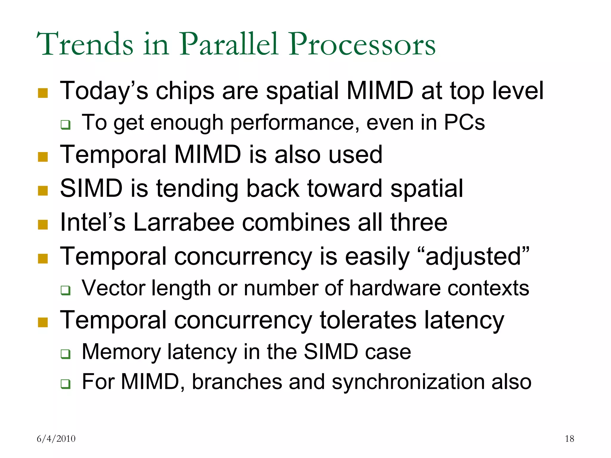 Trends in Parallel ProcessorsToday’s chips are spatial MIMD at top levelTo get enough performance, even in PCsTemporal MIMD is also usedSIMD is tending back toward spatialIntel’s Larrabee combines all threeTemporal concurrency is easily “adjusted”Vector length or number of hardware contextsTemporal concurrency tolerates latencyMemory latency in the SIMD caseFor MIMD, branches and synchronization also7/17/200918