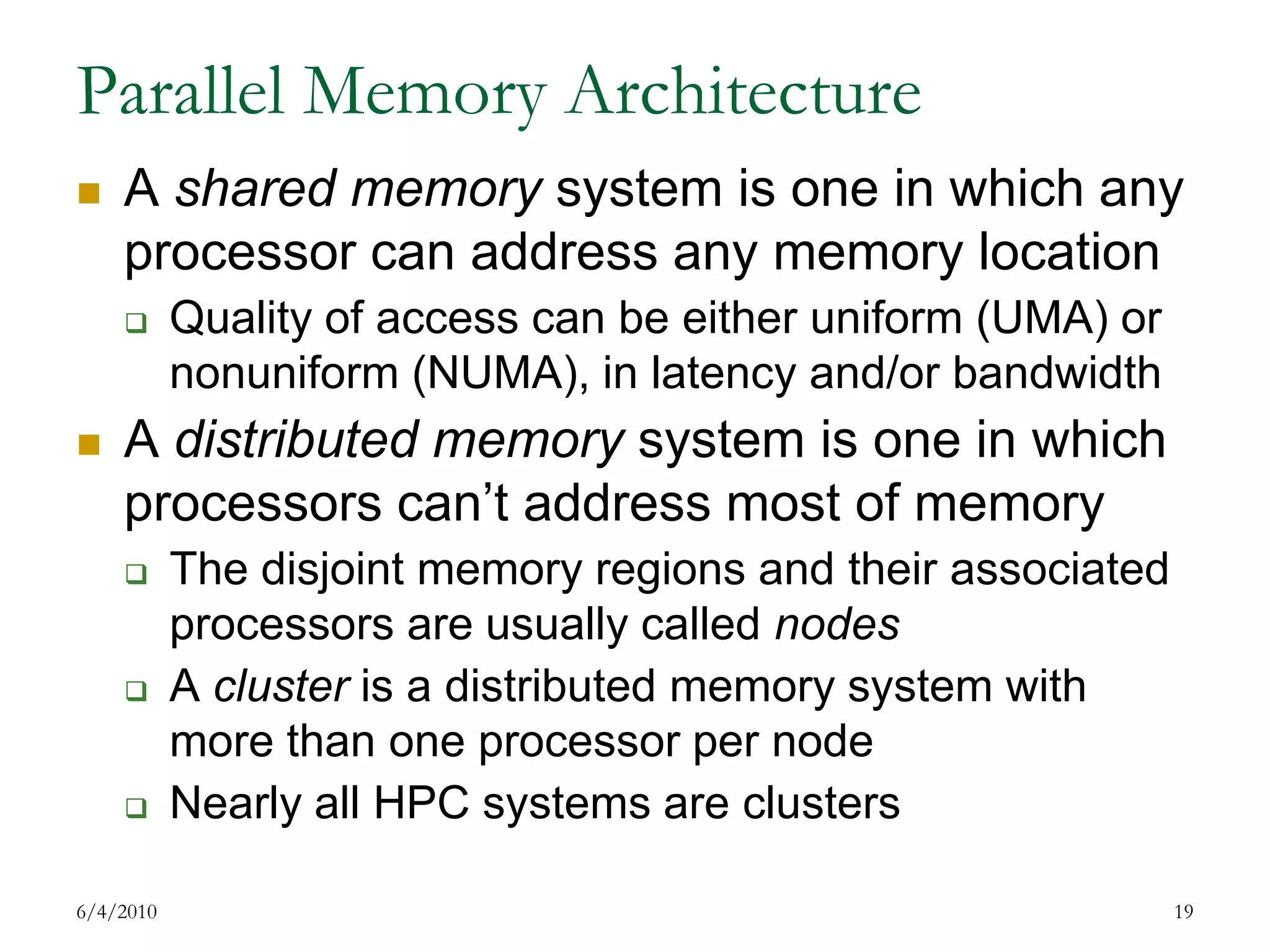 Parallel Memory ArchitectureA shared memory system is one in which any processor can address any memory locationQuality of access can be either uniform (UMA) or nonuniform (NUMA), in latency and/or bandwidthA distributed memory system is one in which processors can’t address most of memoryThe disjoint memory regions and their associated processors are usually called nodesA cluster is a distributed memory system with more than one processor per nodeNearly all HPC systems are clusters  7/17/200919