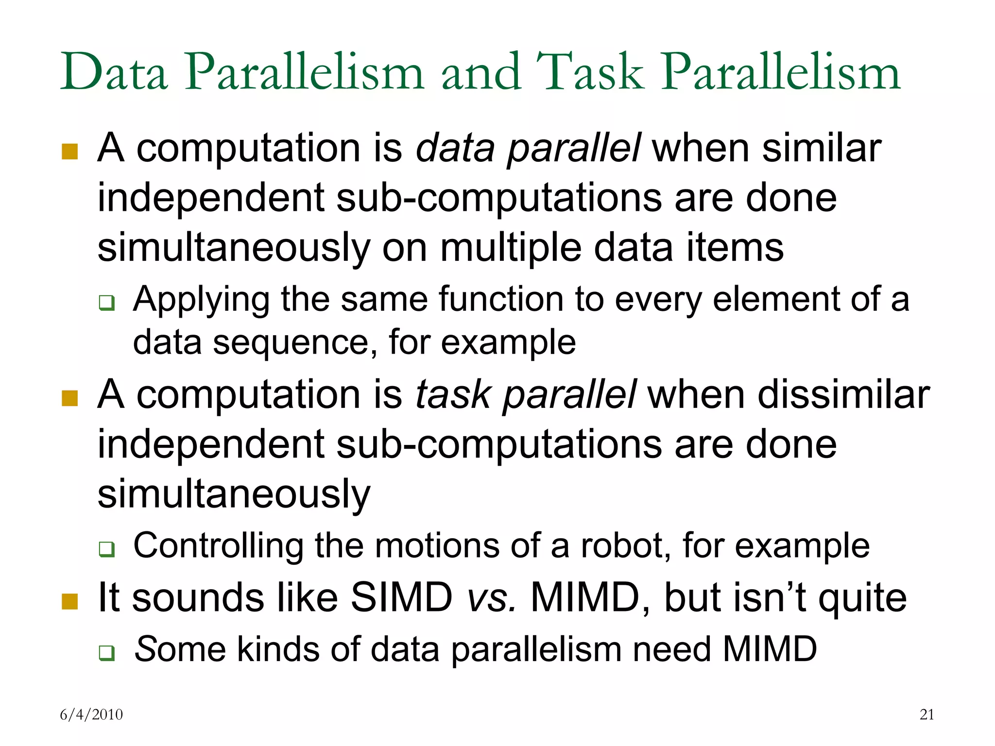 Data Parallelism and Task ParallelismA computation is data parallel when similar independent sub-computations are done simultaneously on multiple data itemsApplying the same function to every element of a data sequence, for exampleA computation is task parallel when dissimilar independent sub-computations are done simultaneouslyControlling the motions of a robot, for exampleIt sounds like SIMD vs. MIMD, but isn’t quiteSome kinds of data parallelism need MIMD7/17/200921