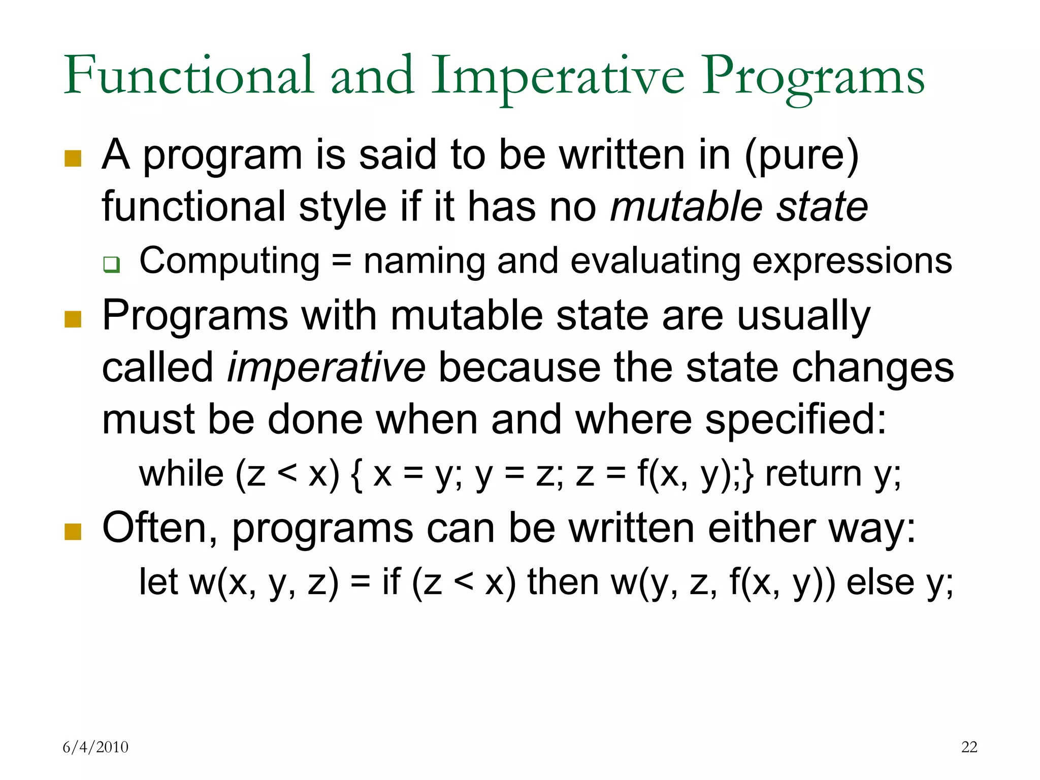 Functional and Imperative ProgramsA program is said to be written in (pure) functional style if it has no mutable stateComputing = naming and evaluating expressions Programs with mutable state are usually called imperative because the state changes must be done when and where specified:while (z < x) { x = y; y = z; z = f(x, y);} return y;Often, programs can be written either way:let w(x, y, z) = if (z < x) then w(y, z, f(x, y)) else y;7/17/200922