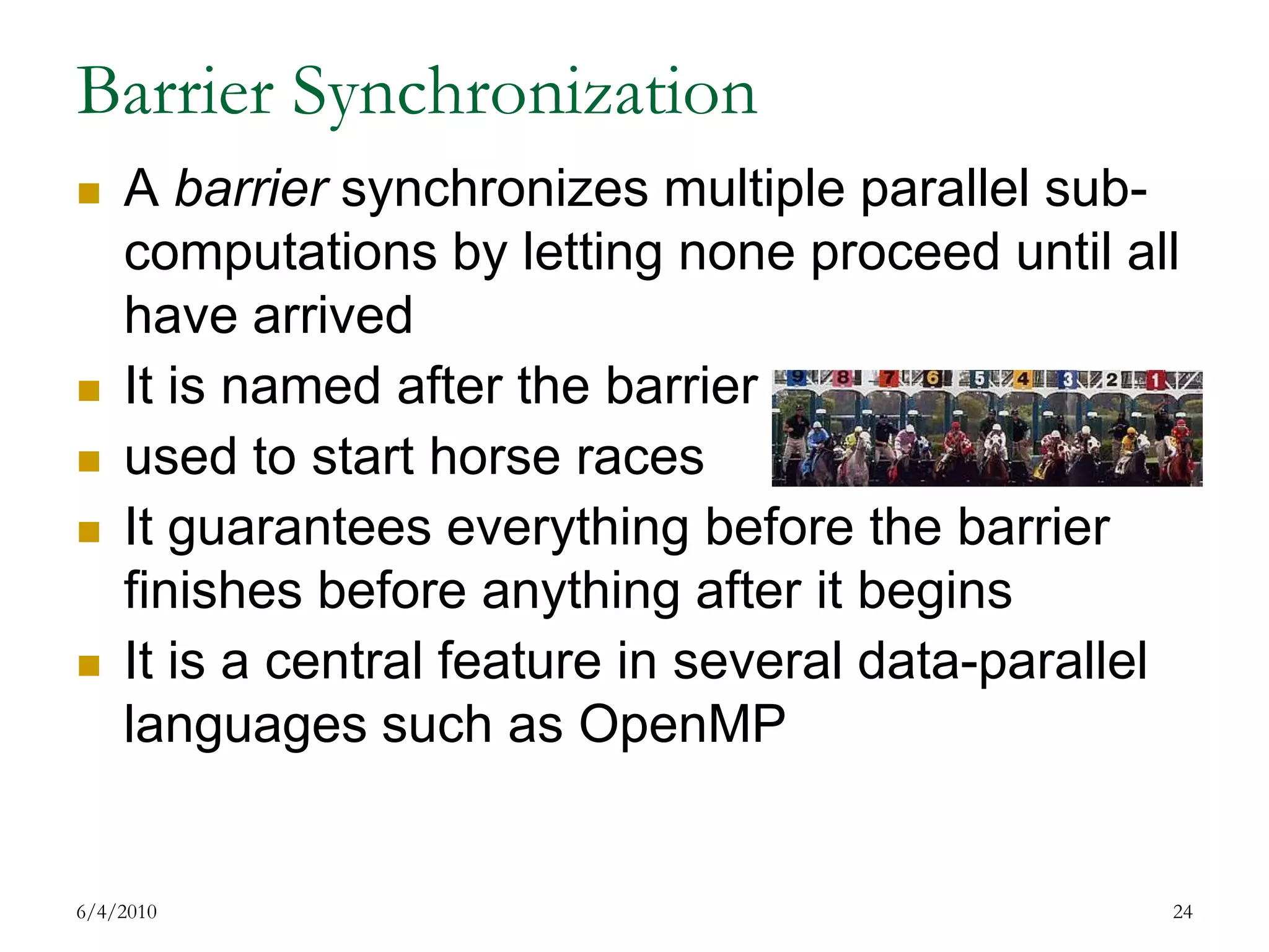 Barrier SynchronizationA barrier synchronizes multiple parallel sub-computations by letting none proceed until all have arrivedIt is named after the barrierused to start horse racesIt guarantees everything before the barrier finishes before anything after it beginsIt is a central feature in several data-parallel languages such as OpenMP7/17/200924