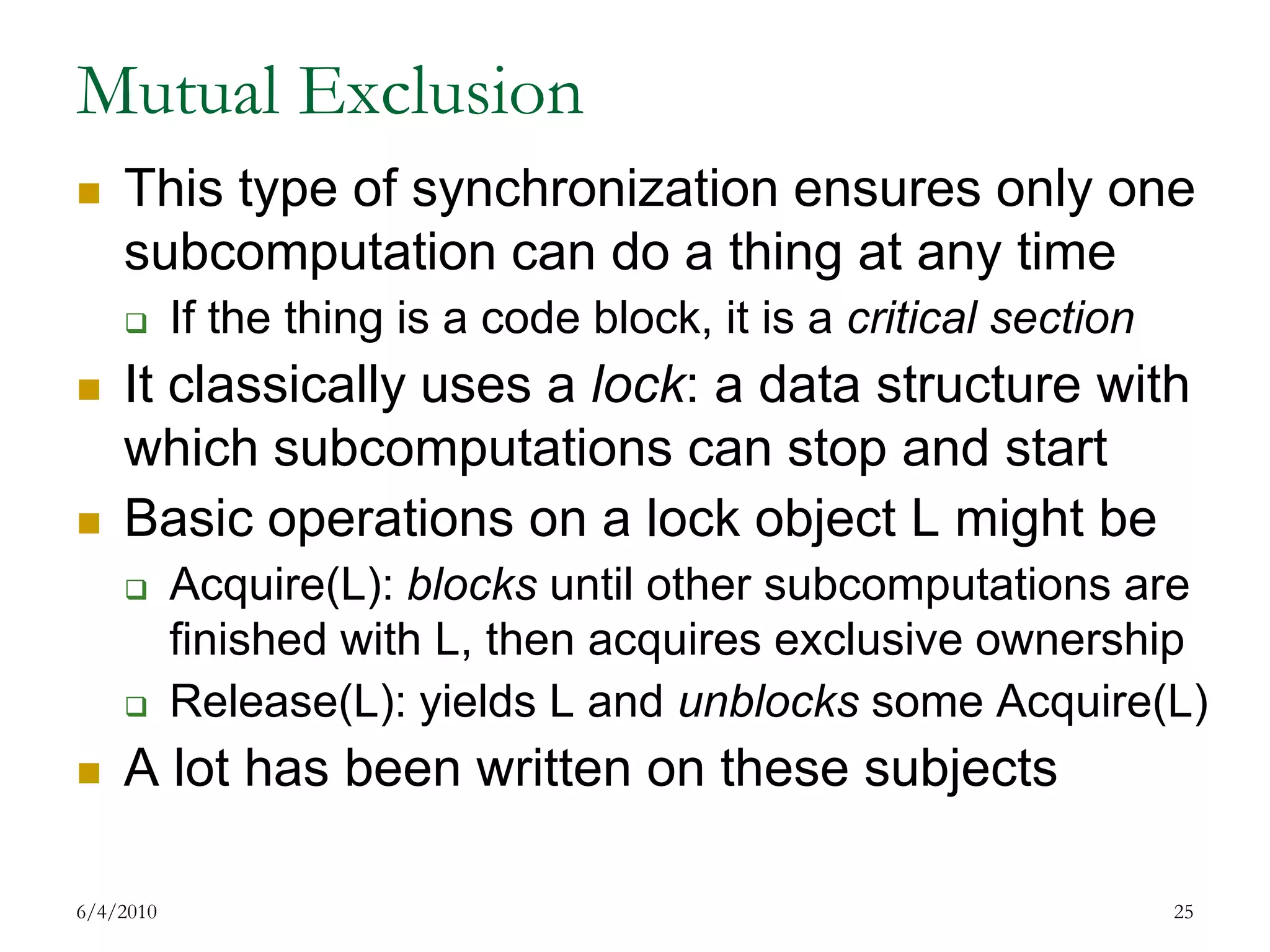 Mutual ExclusionThis type of synchronization ensures only one subcomputation can do a thing at any timeIf the thing is a code block, it is a critical sectionIt classically uses a lock: a data structure with which subcomputations can stop and startBasic operations on a lock object L might be Acquire(L): blocks until other subcomputations are finished with L, then acquires exclusive ownershipRelease(L): yields L and unblocks some Acquire(L)A lot has been written on these subjects7/17/200925