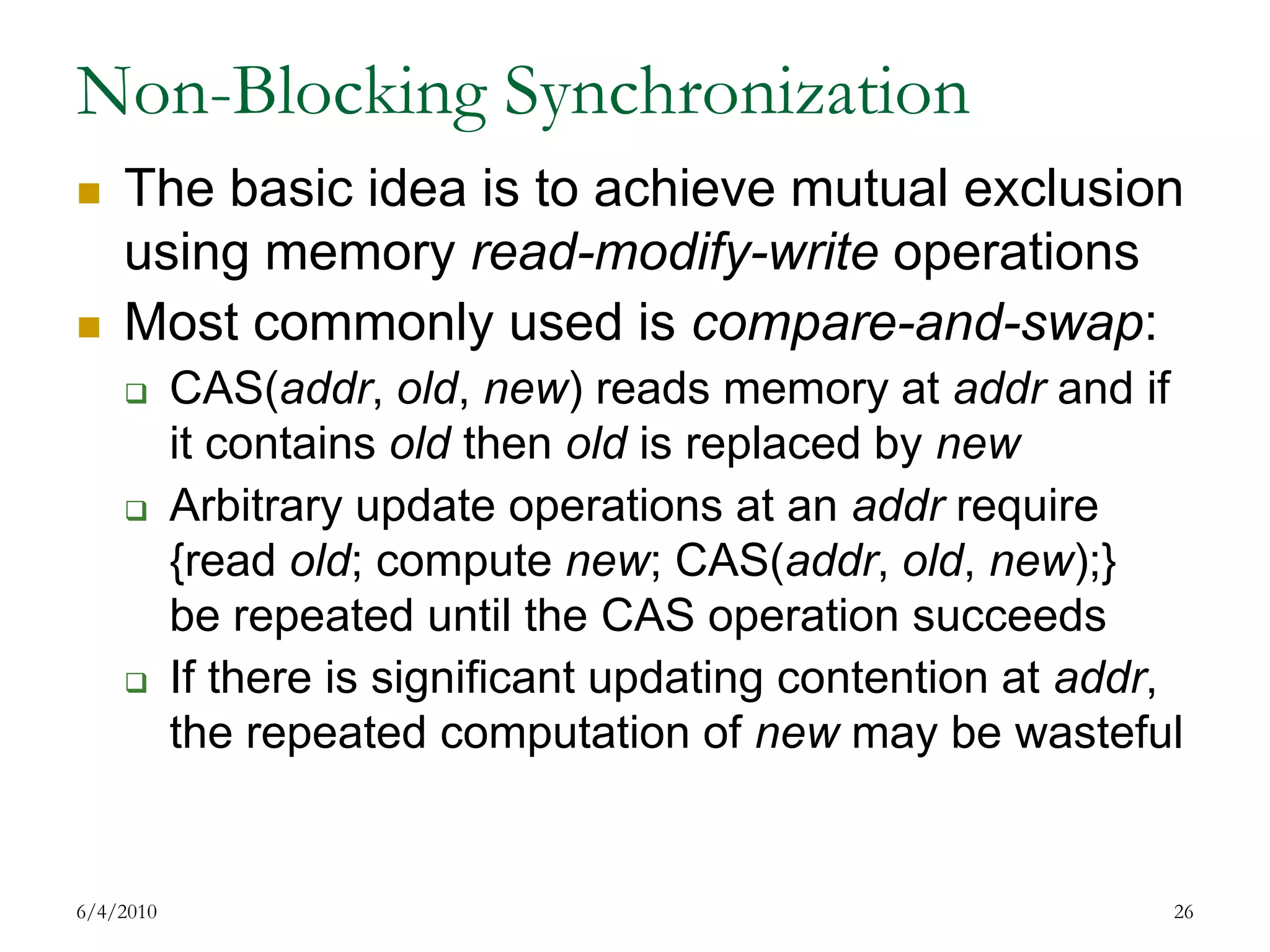 Non-Blocking SynchronizationThe basic idea is to achieve mutual exclusion using memory read-modify-write operationsMost commonly used is compare-and-swap: CAS(addr, old, new) reads memory at addr and if it contains old then old is replaced by newArbitrary update operations at an addr require {read old; compute new; CAS(addr, old, new);}be repeated until the CAS operation succeedsIf there is significant updating contention at addr, the repeated computation of new may be wasteful7/17/200926