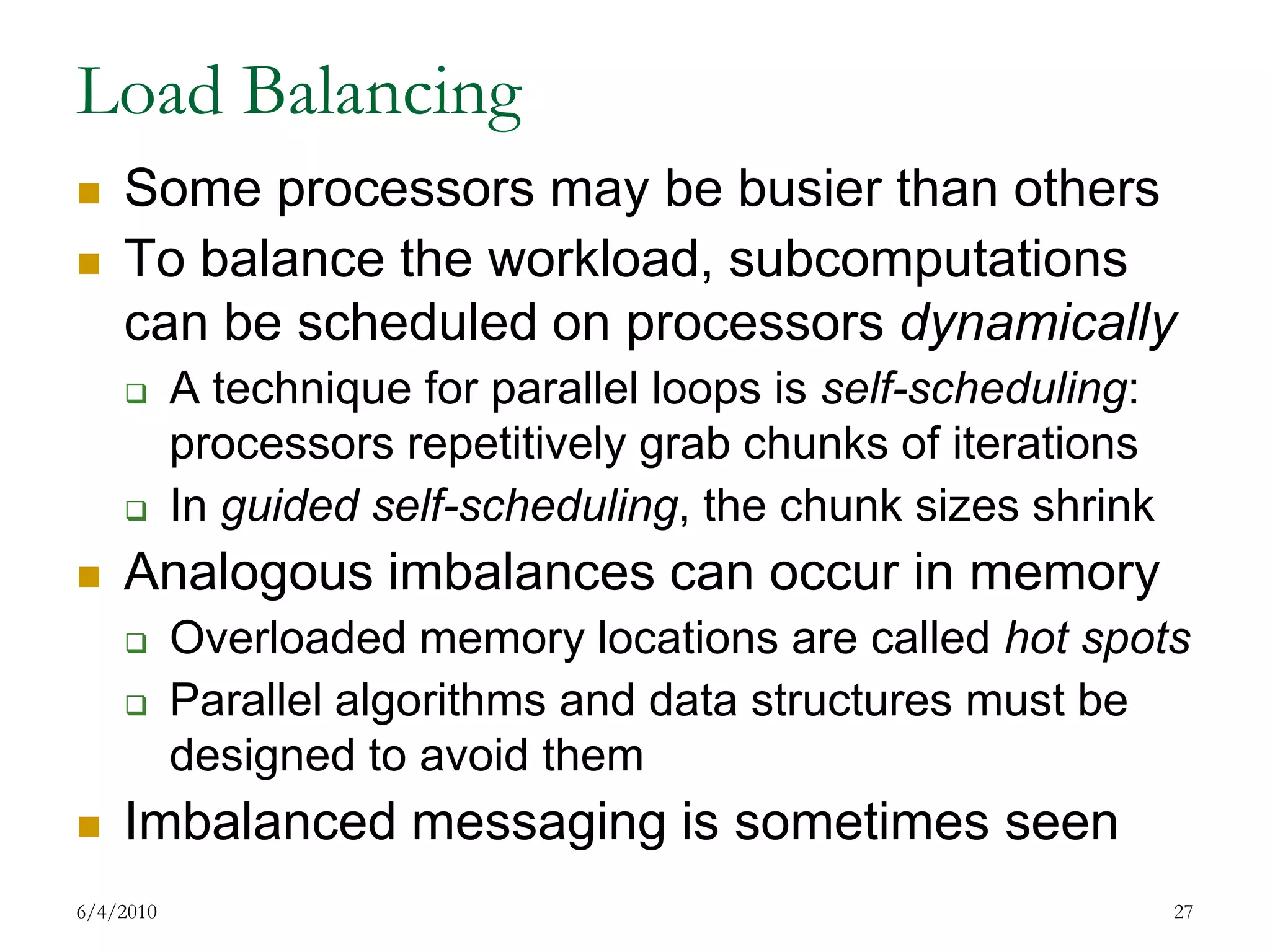 Load BalancingSome processors may be busier than othersTo balance the workload, subcomputations can be scheduled on processors dynamicallyA technique for parallel loops is self-scheduling: processors repetitively grab chunks of iterationsIn guided self-scheduling, the chunk sizes shrinkAnalogous imbalances can occur in memoryOverloaded memory locations are called hot spotsParallel algorithms and data structures must be designed to avoid themImbalanced messaging is sometimes seen7/17/200927