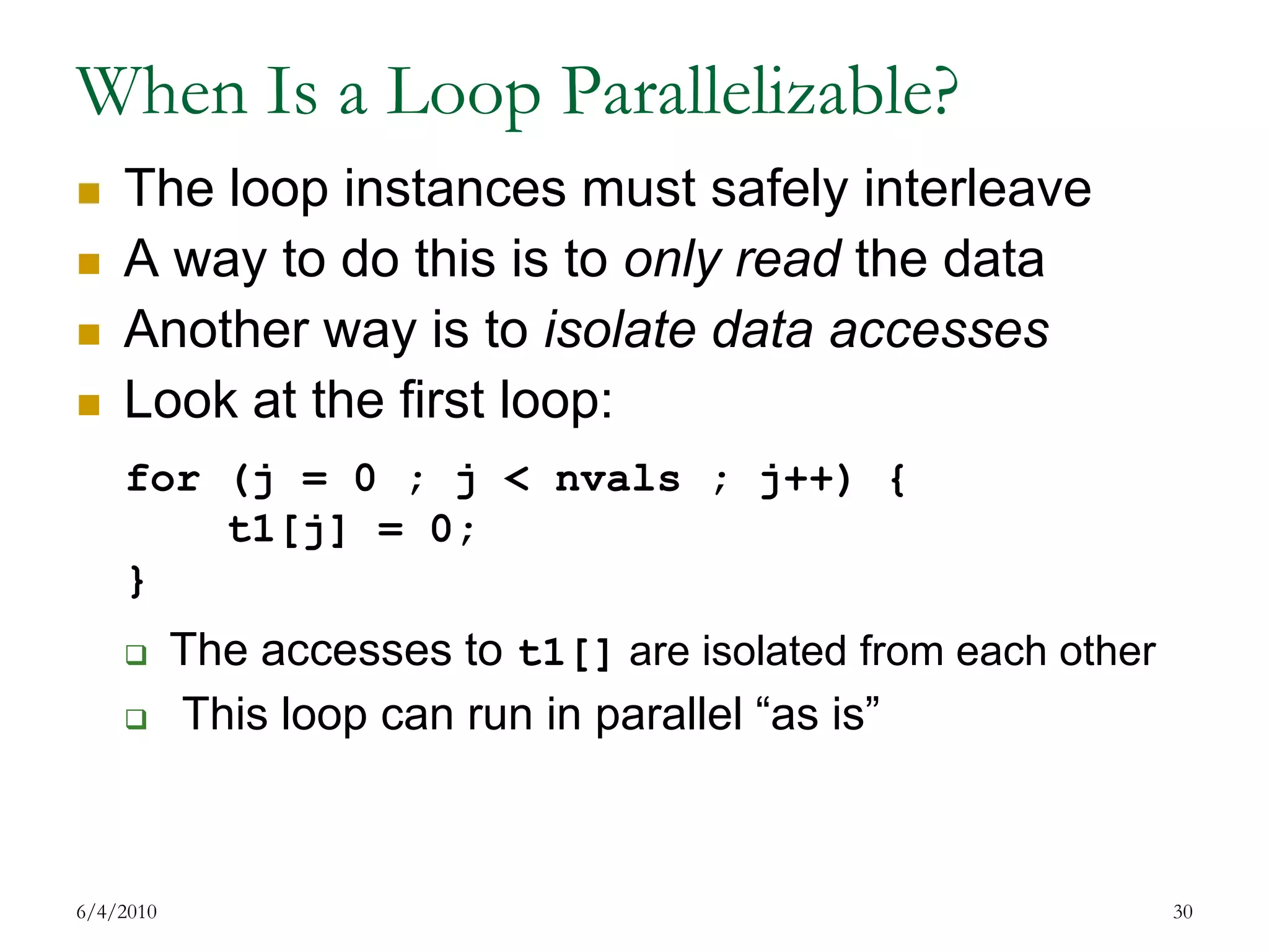When Is a Loop Parallelizable?The loop instances must safely interleaveA way to do this is to only read the data Another way is to isolate data accessesLook at the first loop:The accesses to t1[] are isolated from each other This loop can run in parallel “as is”7/17/200930for (j = 0 ; j < nvals ; j++) {    t1[j] = 0;}