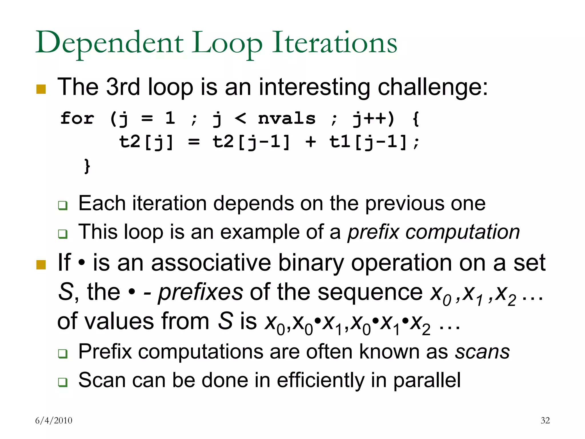 Dependent Loop IterationsThe 3rd loop is an interesting challenge:Each iteration depends on the previous oneThis loop is an example of a prefix computationIf • is an associative binary operation on a set S, the • - prefixes of the sequence x0 ,x1 ,x2 … of values from S is x0,x0•x1,x0•x1•x2 …Prefix computations are often known as scansScan can be done in efficiently in parallel7/17/200932for (j = 1 ; j < nvals ; j++) { 	t2[j] = t2[j-1] + t1[j-1];	}