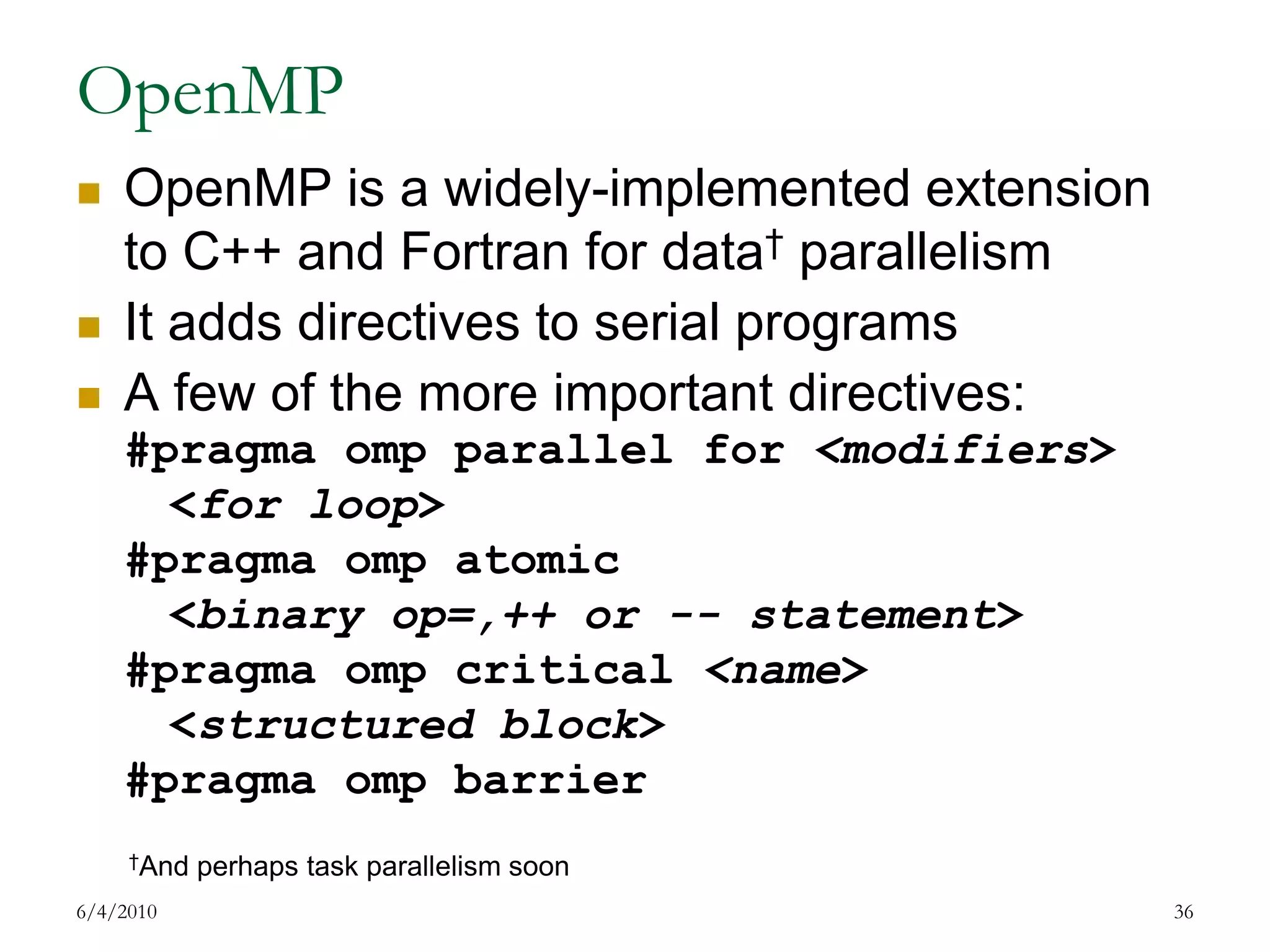 OpenMPOpenMP is a widely-implemented extension to C++ and Fortran for data† parallelismIt adds directives to serial programsA few of the more important directives:#pragmaomp parallel for <modifiers><for loop>#pragmaomp atomic<binary op=,++ or -- statement>#pragmaomp critical <name><structured block>#pragmaomp barrier7/17/200936†And perhaps task parallelism soon