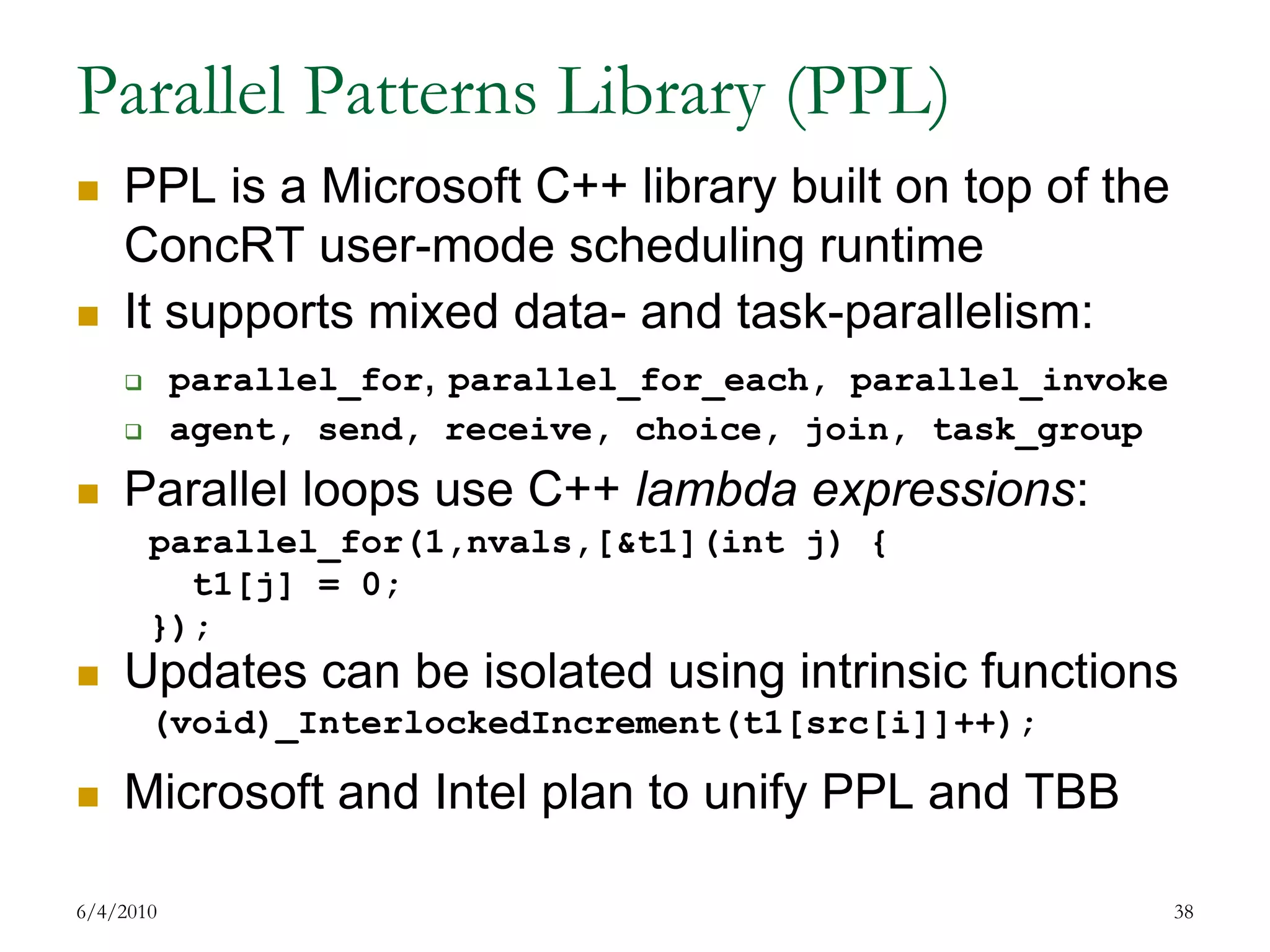 Parallel Patterns Library (PPL)PPL is a Microsoft C++ library built on top of the ConcRT user-mode scheduling runtimeIt supports mixed data- and task-parallelism:parallel_for, parallel_for_each, parallel_invokeagent, send, receive, choice, join, task_groupParallel loops use C++ lambda expressions:Updates can be isolated using intrinsic functionsMicrosoft and Intel plan to unify PPL and TBB7/17/200938parallel_for(1,nvals,[&t1](int j) {  t1[j] = 0;});(void)_InterlockedIncrement(t1[src[i]]++);