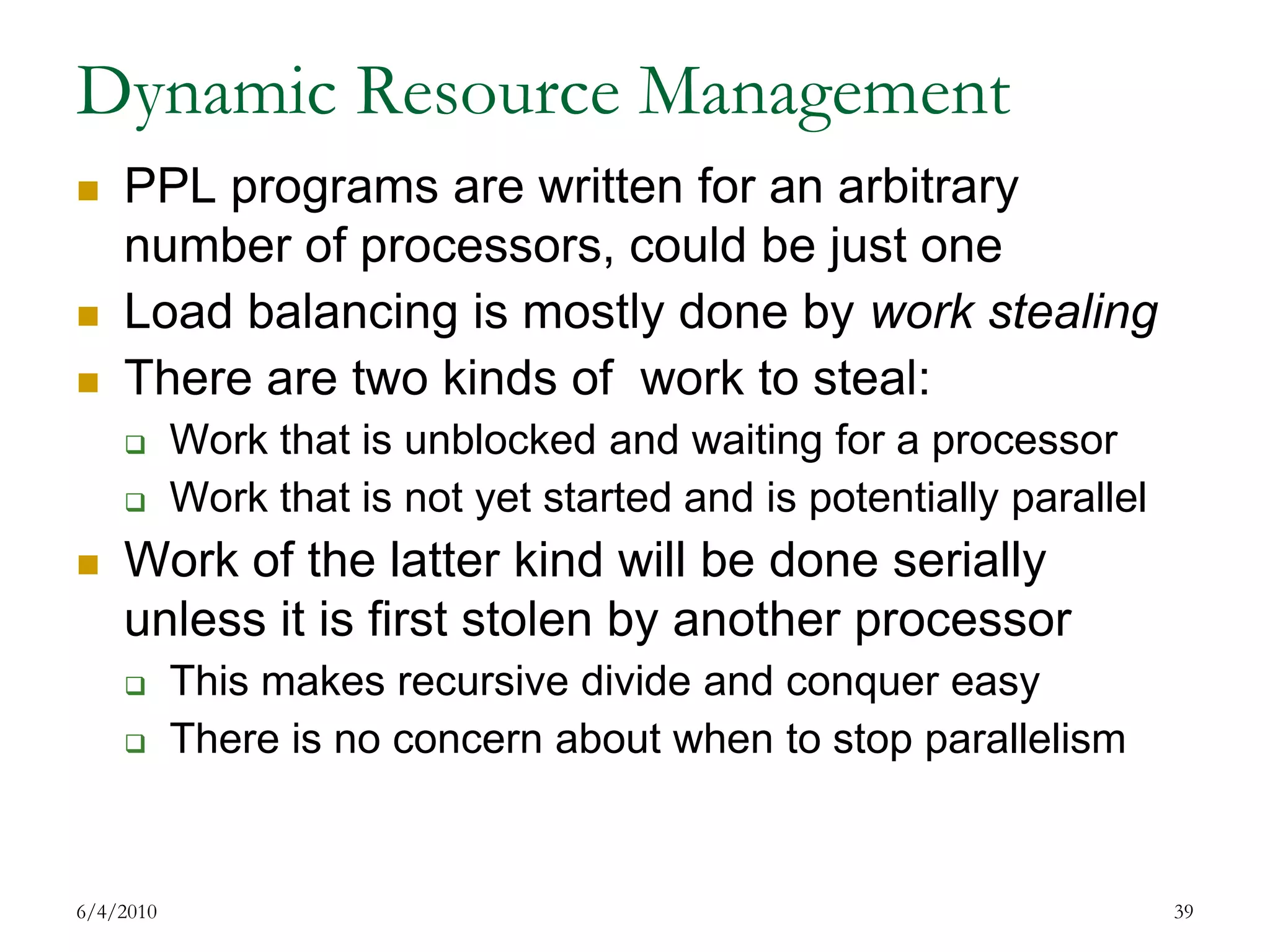 Dynamic Resource ManagementPPL programs are written for an arbitrary number of processors, could be just oneLoad balancing is mostly done by work stealingThere are two kinds of  work to steal:Work that is unblocked and waiting for a processorWork that is not yet started and is potentially parallelWork of the latter kind will be done serially unless it is first stolen by another processorThis makes recursive divide and conquer easyThere is no concern about when to stop parallelism7/17/200939