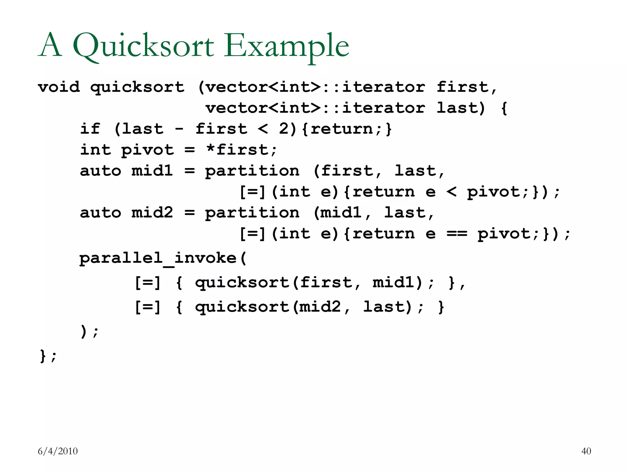 A Quicksort Examplevoid quicksort (vector<int>::iterator first,                vector<int>::iterator last) {    if (last - first < 2){return;}int pivot = *first;    auto mid1 = partition (first, last,                   [=](int e){return e < pivot;});    auto mid2 = partition (mid1, last,                   [=](int e){return e == pivot;});parallel_invoke(         [=] { quicksort(first, mid1); },         [=] { quicksort(mid2, last); }    );}; 7/17/200940