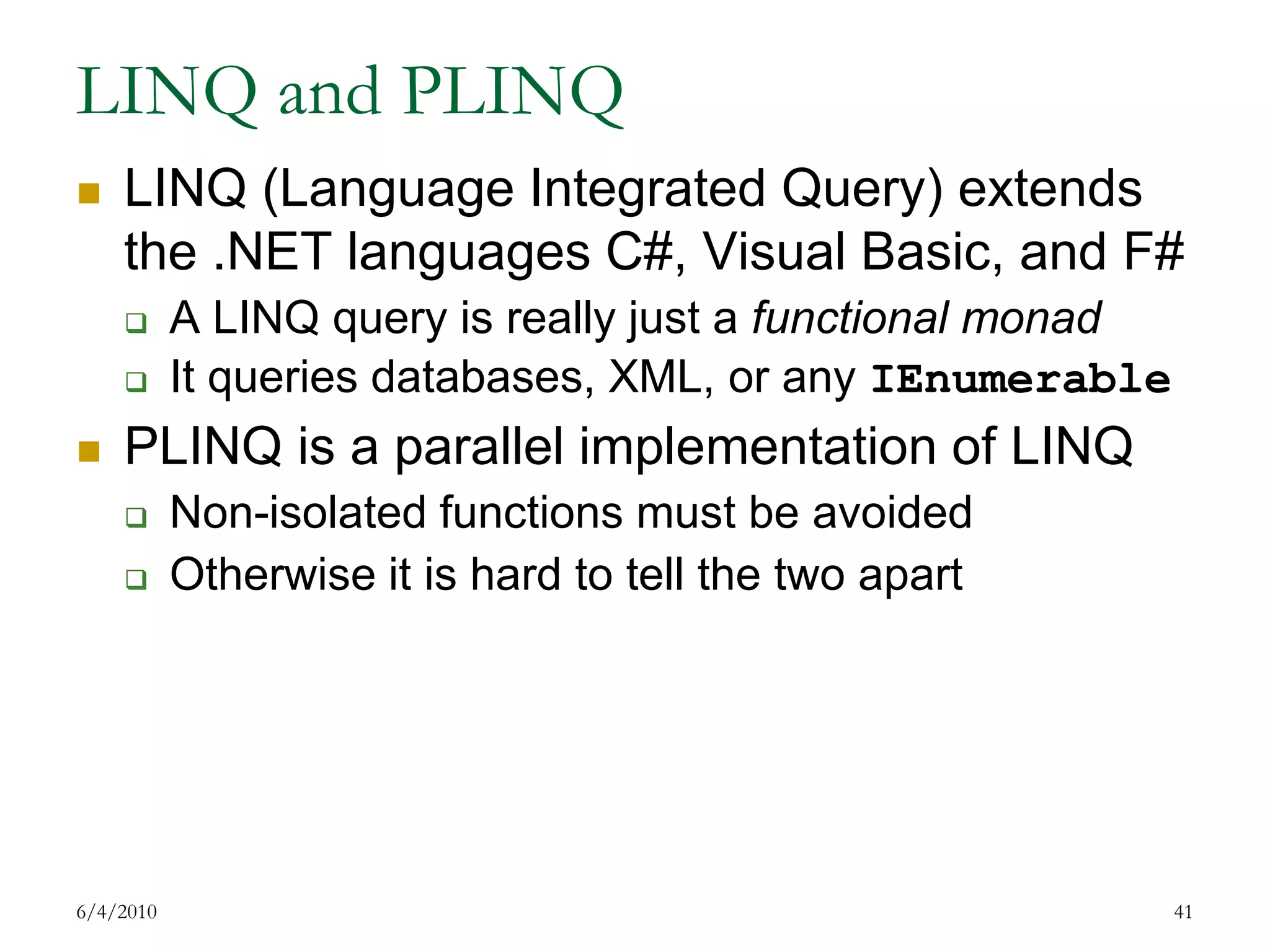 LINQ and PLINQLINQ (Language Integrated Query) extends the .NET languages C#, Visual Basic, and F#A LINQ query is really just a functional monadIt queries databases, XML, or any IEnumerablePLINQ is a parallel implementation of LINQNon-isolated functions must be avoidedOtherwise it is hard to tell the two apart7/17/200941