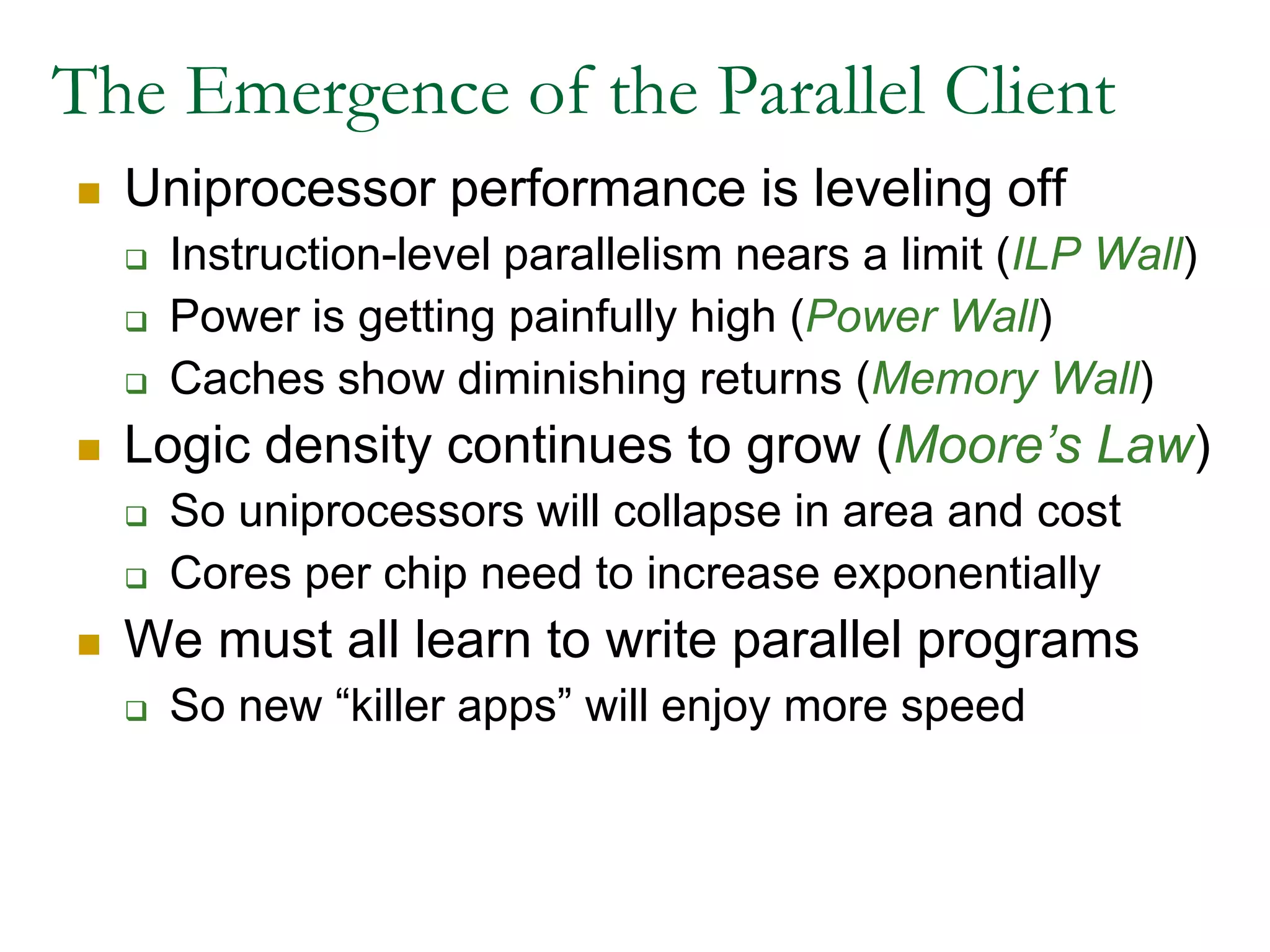  The Emergence of the Parallel ClientUniprocessor performance is leveling offInstruction-level parallelism nears a limit (ILP Wall)Power is getting painfully high (Power Wall)Caches show diminishing returns (Memory Wall)Logic density continues to grow (Moore’s Law)So uniprocessors will collapse in area and costCores per chip need to increase exponentiallyWe must all learn to write parallel programsSo new “killer apps” will enjoy more speed