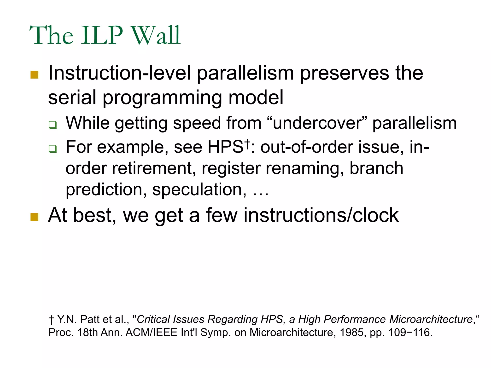 The ILP WallInstruction-level parallelism preserves the serial programming modelWhile getting speed from “undercover” parallelism For example, see HPS†: out-of-order issue, in-order retirement, register renaming, branch prediction, speculation, …At best, we get a few instructions/clock† Y.N. Patt et al., "Critical Issues Regarding HPS, a High Performance Microarchitecture,“Proc. 18th Ann. ACM/IEEE Int'l Symp. on Microarchitecture, 1985, pp. 109−116. 