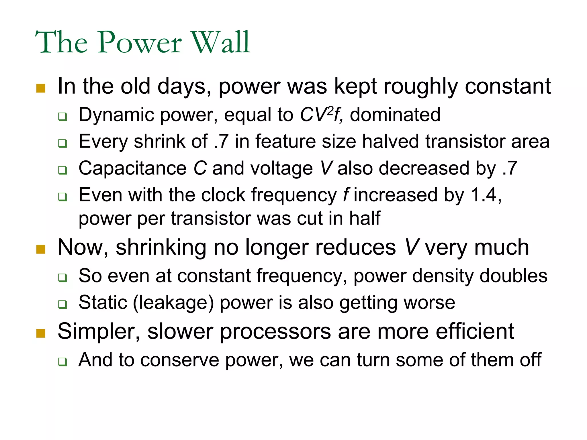The Power WallIn the old days, power was kept roughly constantDynamic power, equal to CV2f, dominatedEvery shrink of .7 in feature size halved transistor area Capacitance C and voltage V also decreased by .7Even with the clock frequency f increased by 1.4, power per transistor was cut in halfNow, shrinking no longer reduces V very muchSo even at constant frequency, power density doublesStatic (leakage) power is also getting worseSimpler, slower processors are more efficientAnd to conserve power, we can turn some of them off 