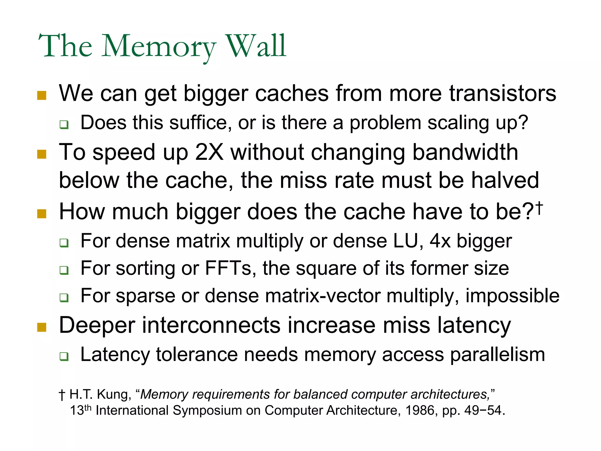 The Memory WallWe can get bigger caches from more transistorsDoes this suffice, or is there a problem scaling up?To speed up 2X without changing bandwidth below the cache, the miss rate must be halvedHow much bigger does the cache have to be?†For dense matrix multiply or dense LU, 4x biggerFor sorting or FFTs, the square of its former sizeFor sparse or dense matrix-vector multiply, impossibleDeeper interconnects increase miss latencyLatency tolerance needs memory access parallelism† H.T. Kung, “Memory requirements for balanced computer architectures,”   13th International Symposium on Computer Architecture, 1986, pp. 49−54.