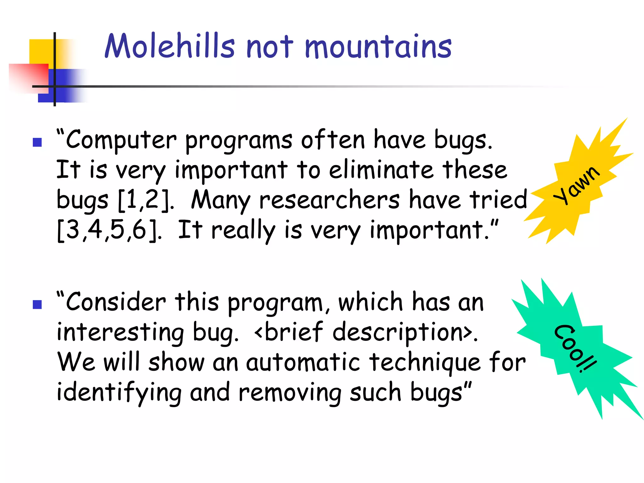 Molehills not mountains“Computer programs often have bugs.  It is very important to eliminate these bugs [1,2].  Many researchers have tried [3,4,5,6].  It really is very important.”“Consider this program, which has an interesting bug.  <brief description>.  We will show an automatic technique for identifying and removing such bugs”YawnCool!