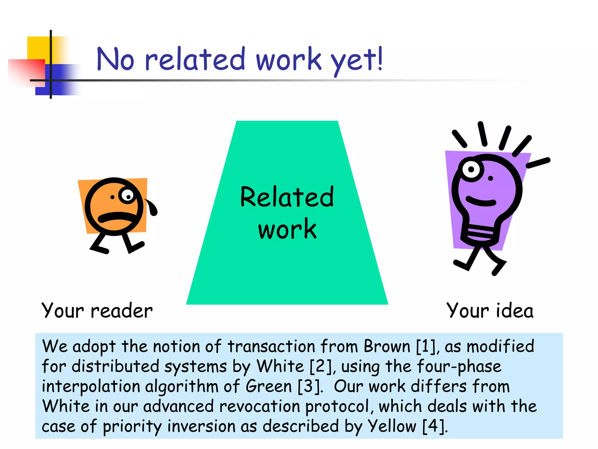 No related work yet!Related workYour readerYour ideaWe adopt the notion of transaction from Brown [1], as modified for distributed systems by White [2], using the four-phase interpolation algorithm of Green [3].  Our work differs from White in our advanced revocation protocol, which deals with the case of priority inversion as described by Yellow [4].