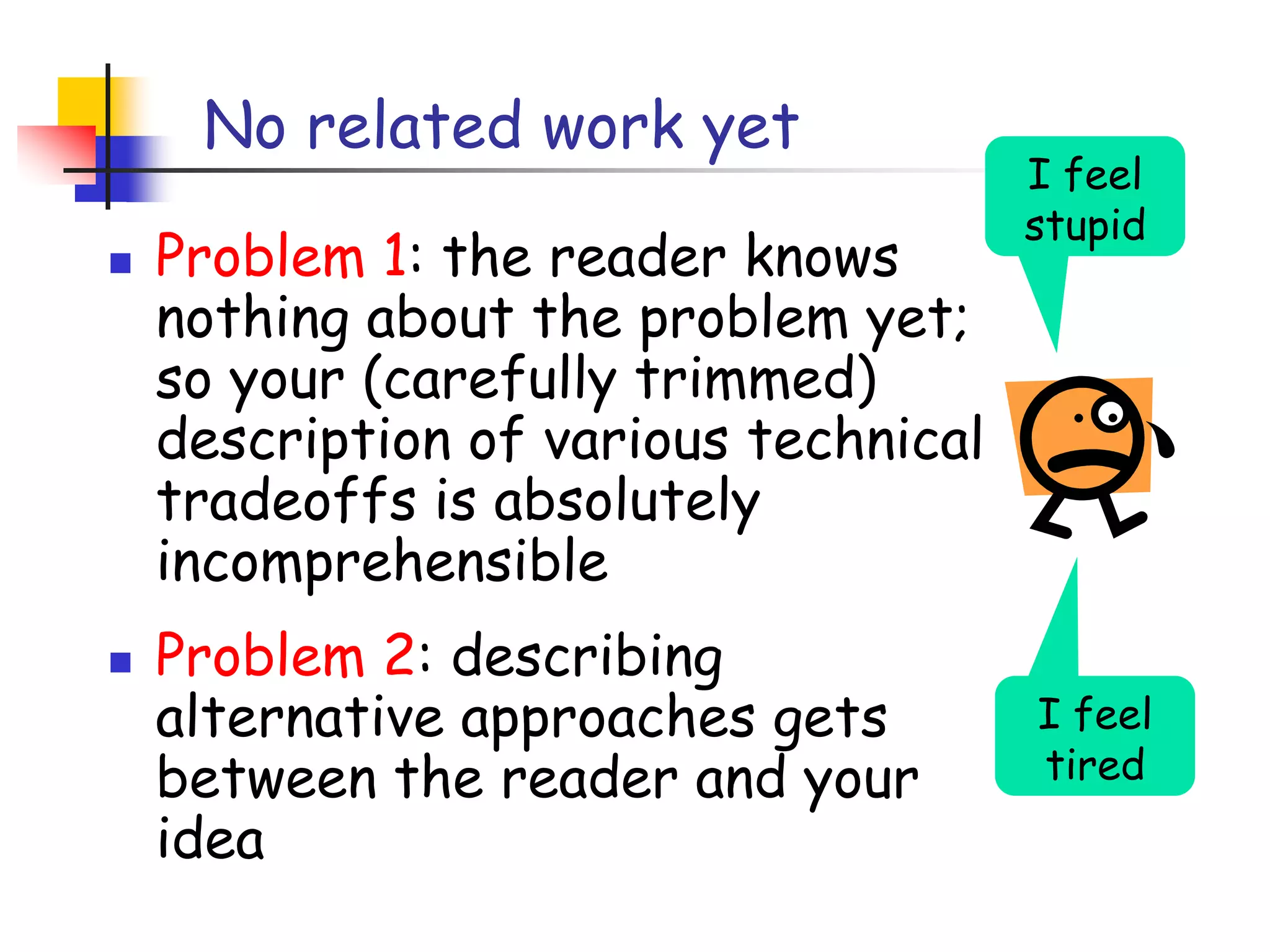 No related work yetI feel stupidProblem 1: the reader knows nothing about the problem yet; so your (carefully trimmed) description of various technical tradeoffs is absolutely incomprehensible Problem 2: describing alternative approaches gets between the reader and your ideaI feel tired