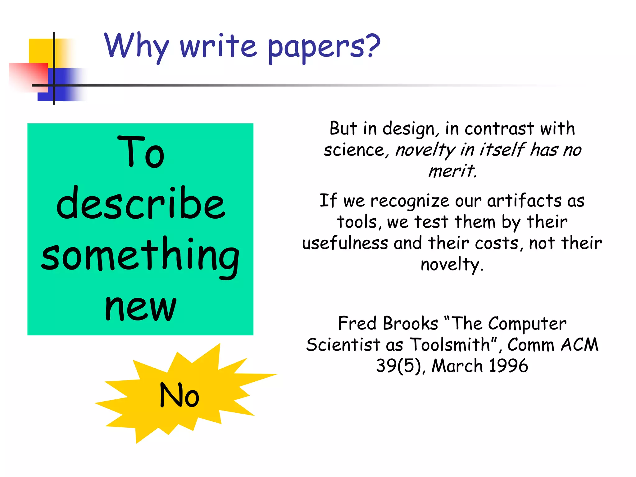 Why write papers?But in design, in contrast with science, novelty in itself has no merit.If we recognize our artifacts as tools, we test them by their usefulness and their costs, not their novelty.Fred Brooks “The Computer Scientist as Toolsmith”, Comm ACM 39(5), March 1996To describe something newNo