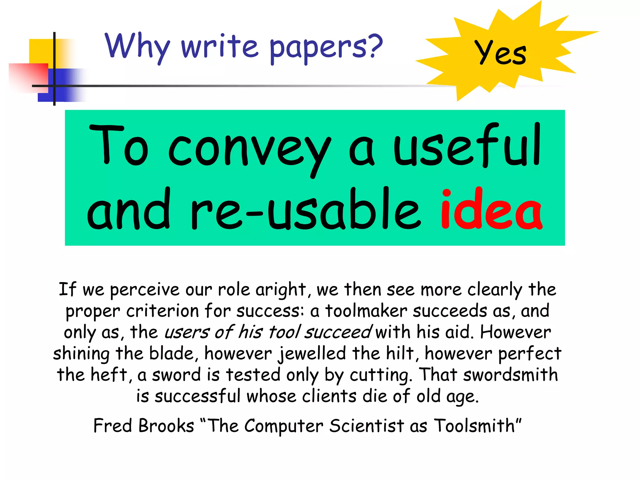 Why write papers?YesTo convey a useful and re-usable ideaIf we perceive our role aright, we then see more clearly the proper criterion for success: a toolmaker succeeds as, and only as, the users of his tool succeed with his aid. However shining the blade, however jewelled the hilt, however perfect the heft, a sword is tested only by cutting. That swordsmith is successful whose clients die of old age.Fred Brooks “The Computer Scientist as Toolsmith”