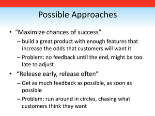 Possible Approaches“Maximize chances of success”build a great product with enough features that increase the odds that customers will want itProblem: no feedback until the end, might be too late to adjust “Release early, release often”Get as much feedback as possible, as soon as possibleProblem: run around in circles, chasing what customers think they want