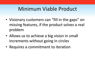 Minimum Viable ProductVisionary customers can “fill in the gaps” on missing features, if the product solves a real problemAllows us to achieve a big vision in small increments without going in circlesRequires a commitment to iteration