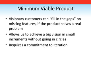 Minimum Viable Product,[object Object],Visionary customers can “fill in the gaps” on missing features, if the product solves a real problem,[object Object],Allows us to achieve a big vision in small increments without going in circles,[object Object],Requires a commitment to iteration,[object Object]
