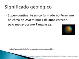 Super-continente único formado no Permiano há cerca de 250 milhões de anos cercado pelo mega-oceano Pantalassa.  Pangea - Professional and Academic Network to the Growing and Evolution of Software Architecture http://www.unb.br/ig/glossario/verbete/pangea.htm 
