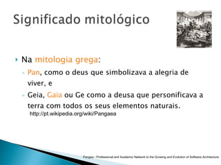Na  mitologia grega :  Pan , como o deus que simbolizava a alegria de viver, e Geia,  Gaia  ou Ge como a deusa que personificava a terra com todos os seus elementos naturais.  Pangea - Professional and Academic Network to the Growing and Evolution of Software Architecture http://pt.wikipedia.org/wiki/Pangaea 