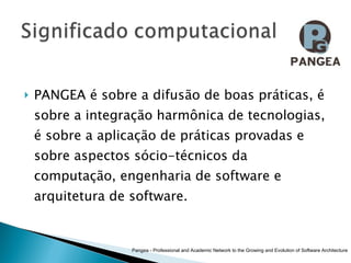PANGEA é sobre a difusão de boas práticas, é sobre a integração harmônica de tecnologias, é sobre a aplicação de práticas provadas e sobre aspectos sócio-técnicos da computação, engenharia de software e arquitetura de software.  Pangea - Professional and Academic Network to the Growing and Evolution of Software Architecture 