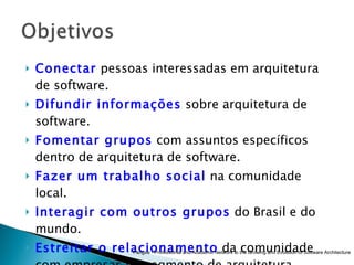 Conectar  pessoas interessadas em arquitetura de software. Difundir informações  sobre arquitetura de software. Fomentar grupos  com assuntos específicos dentro de arquitetura de software. Fazer um trabalho social  na comunidade local. Interagir com outros grupos  do Brasil e do mundo. Estreitar o relacionamento  da comunidade com empresas no segmento de arquitetura. Pangea - Professional and Academic Network to the Growing and Evolution of Software Architecture 