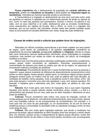 Fluxos migratórios são o deslocamento da população em carácter definitivo ou
temporário, podem ser voluntários ou forçados e ainda podem ser migrações legais ou
clandestinas, motivados por factores sazonais sociais ou económicos.
       A Transumância é a migração ou deslocamento de uma zona rural para outra, pode
ser periódica ou sazonal, é realizada por um determinado período de tempo ou épocas do
ano. Como no caso dos pastores que permanecem, durante o inverno, na planície e nos
vales, com os seus rebanhos e no verão, deslocam-se para as encostas montanhosas,
muito característico em regiões da Europa, Ásia e África, ou como é a migração dos
docentes, que na sua maioria, são colocados, (muitas vezes sem grande vontade) quase
todos os anos lectivos em escolas diferentes e por vezes, longe das suas residências.




     Causas de ordem social e cultural que podem levar às migrações.

        Motivadas por difíceis condições socioculturais a que foram sujeitas nos seus países
de origem, como sendo; de subsistência e de pobreza, económicas; inexistência ou
esgotamento de recursos naturais; perseguições políticas ou religiosas, étnicas ou raciais
bem como fenómenos naturais desfavoráveis; terramotos, secas prolongadas ou erupções
vulcânicas, mas também por razões de ordem da educação, da cultura, da investigação
científica ou turística.
        Mesmo que uma boa parte possua elevadas qualificações profissionais e académicas,
nesses países recém convertidos ao capitalismo. Estimulam esporadicamente a
movimentação de pessoas para áreas ou países que não as de origem, na esperança de
encontrarem melhores condições de existência.
        Económicas: Provavelmente deverá ser a causa fundamental que leva as pessoas a
migrarem, quase sempre resultante da diferença de desenvolvimento socioeconómico entre
países ou entre regiões. Quase sempre, nestes casos, os indivíduos migram porque querem
assegurar noutros locais um melhor nível de vida, onde os salários são mais elevados, as
condições de trabalho menos pesadas, onde a assistência social é mais eficaz, enfim, vão
para onde pensam ir encontrar uma vida mais agradável, o que, nem sempre acontece. Por
exemplo, ir trabalhar para a Alemanha, pois dum modo geral, os salários lá, são mais
elevados.
        Naturais: Dum modo geral, este motivo de migrações, leva a que sejam migrações
forçadas, pois devido a causas naturais (cheias, terramotos, secas, vulcões...) a vida e a
sobrevivência das pessoas fica em risco, pelo que se vêem forçadas a abandonar os seus
locais de residência
        Culturais: Poucos consideram este motivo uma causa de migração, contudo, há
muitas pessoas que se deslocam, normalmente temporariamente, para outros locais, apenas
com uma finalidade cultural, ou de enriquecimento de conhecimentos. Por exemplo, ir a
outro país tirar um curso de pós graduação, ou um doutoramento, ter de sair do local de
residência porque a universidade ou faculdade onde um estudante conseguiu entrar se situa
muito longe de casa.
        Políticas: São dum modo geral migrações externas, que devido a mudanças nos
governos de países, alguns habitantes se vêem forçados (mas nem sempre) a saírem desse
país. Por exemplo, quando se deu a independência de alguns países africanos, muitos dos
seus habitantes tiveram de sair deles e ir para outros países; aconteceu com os portugueses




Fernando Sá                             Gestão de Redes
 