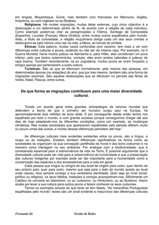 em Angola, Moçambique, Guiné, mas também com franceses em Marrocos, Argélia,
Indochina, ou com ingleses na ex-Rodésia,
        Religiosos: Há muitas migrações, muitas delas externas, cujo único objectivo é a
deslocação a um determinado centro de fé, de acordo com a religião de cada indivíduo.
Como exemplo podem-se citar as peregrinações a Fátima, Santiago de Compostela
(Espanha), Lourdes (França), Meca (Arábia), entre muitos outros espalhados pelo mundo.
Aliás, a título de curiosidade, a religião muçulmana obriga cada um dos seus crentes a
deslocarem-se pelo menos uma vez na vida, a Meca, ao túmulo do profeta.
        Étnicas: Esta palavra, muitas vezes confundida com racismo, tem mais a ver com
diferenças entre culturas e povos, podendo ou não ser da mesma raça. Por exemplo, na II
Guerra Mundial, havia muitos judeus na Alemanha e, para Hitler, eles constituíam um povo
inferior, pelo que tentou exterminá-los, contudo, eles eram ambos (alemães e judeus) de
raça branca. Também recentemente, na ex Jugoslávia, muitos povos se viram forçados a
emigra apenas por pertencerem a outra cultura.
        Turísticas: São as que se efectuam normalmente, pela maioria das pessoas, em
determinadas épocas (ou estações) do ano, que por isso mesmo, também são uma forma de
migrações sazonais. São aquelas deslocações que se efectuam no período das férias de
Verão, Natal, Páscoa, entre outras.


   De que forma as migrações contribuem para uma maior diversidade
                               cultural.

       “Existe um acordo geral entre grandes antropólogos de renome mundial que
defendem a teoria de que o primeiro ser humano surgiu aqui na Europa, há
aproximadamente dois milhões de anos atrás. E por conseguinte desde então temos nos
espalhado por todo o mundo, e com grande sucesso porque conseguimos chegar até aos
dias de hoje adaptando-nos às diferentes condições, como por exemplo, as mudanças
climáticas. Nas muitas sociedades que apareceram espalhadas pelo planeta diferem muito
ou pouco umas das outras, e muitas dessas diferenças persistem até hoje.”

        As diferenças culturais mais evidentes existentes entre os povos, são a língua, a
roupa ou as tradições. Existem também diferenças significativas na forma como as
sociedades se organizam na sua concepção partilhada da moral e dos bons costumes e na
maneira como interagem no seu ambiente. Por analogia com a biodiversidade, que é
considerada essencial para a sobrevivência da vida na Terra. É possível argumentar que a
diversidade cultural pode ser vital para a sobrevivência da humanidade e que a preservação
das culturas indígenas por exemplo pode ser tão importante para a humanidade como a
conservação das espécies e dos ecossistemas para a vida em geral.
        Cada pessoa que imigra ou emigra do seu local de origem para outro, quer dentro do
seu próprio país, quer para outro, mesmo que seja para o lado do mundo oposto ao local
onde nasceu, leva sempre consigo a sua verdadeira identidade. Quer seja ao nível social,
político ou religioso, os seus hábitos, tradições e crenças acompanham-nos. Dificilmente um
Católico se converte ao Islamismo, ou ao Judaísmo, ou Hinduísmo, ou ao Budismo. Assim
acaba por levar a sua cultura para outros povos e fazem conhecer os seus custumes.
        Temos os exemplos actuais de que tanto se tem falado, “As maravilhas Portuguesas
espalhadas pelo mundo” esses são um sinal evidente e inequívoco das diferenças culturais




Fernando Sá                             Gestão de Redes
 