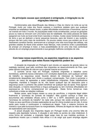 As principais causas que conduzem à emigração, à imigração ou às
                           migrações internas.

       Condicionados pela desertificação das Aldeias e Vilas do interior do norte ao sul de
Portugal, muito por culpa dos fracos acessos e incentivos estatais para que qualquer
empresa se estabeleça nesses locais, e pelas dificuldades económicas e financeiras, que se
vai vivendo em todo o mundo. As populações estão muito envelhecidas, porque as gerações
pouco ou nada se renovam com uma baixa taxa de natalidade. Ora estas pessoas de idade
apegaram-se muito ao local onde foram nascidas e criadas, muitas vezes herdando pedaços
de terra a que se dedicam a lavrar pequenas lavouras, para daí tirarem o seu sustento,
porque não tem outro meio de rendimento. Os poucos casais novos que existem por lá ao
resolverem constituir família, aventuram-se a começar uma vida nova longe das aldeias, nas
grandes cidades do litoral onde existem mais fábricas, mais comércio onde a possibilidade
de arranjar um emprego é maior, e mais possibilidades de ter uma vida mais confortável
através de um emprego proporcionando à sua geração melhores condições de vida.



    Com base nessa experiência, os aspectos negativos e os aspectos
           positivos que estes fluxos migratórios podem ter.

       A situação da imigração em Portugal é sem dúvida um aspecto de grande relevo na
realidade nacional, quer pelo contributo dos imigrantes ao desenvolvimento do País, quer
pelas difíceis condições de vida em que a grande maioria se encontra.
       É corrente ver-se hoje em Portugal, mulheres imigrantes a trabalhar como
domésticas, auferindo baixos ordenados e em condições deploráveis, sem qualquer contrato
de trabalho ou segurança social. Quando deixam de interessar às "patroas" são
simplesmente despedidas sem direito a qualquer compensação. Tem vindo a aumentar o
número de casos de agressões a estas trabalhadoras imigrantes. Estas trabalhadoras
imigrantes, mantidas à margem da lei, não fazem qualquer tipo de descontos para a
segurança social, e portanto não podem beneficiar de qualquer tipo de apoio. Para agravar
esta situação, a maioria desconhece a língua portuguesa ou tem inúmeras dificuldades em
expressar-se de forma compreensível em português. Desta forma tornam-se mais
vulneráveis a todas as relações mafiosas.
       Muitas vezes, após longos meses ou anos de sacrifícios, o imigrante ilegal obtém
finalmente a "promessa de contrato de trabalho". Mas quando começa a tratar dos
documentos das entidades oficiais como o SEF ou o IEFP, descobrem que afinal a
"promessa de contracto de trabalho" de nada vale, porque não existe emprego nenhum.
Todos os seus sacrifícios e brutais explorações de que foi vítima revelam-se em vão. A única
saída para muitos é continuarem a manterem-se ilegais. Todo o sistema funciona de
maneira a que pela burocracia ficam na marginalidade, milhares de ilegais às mãos de redes
de exploradores sem escrúpulos
       A actual situação dos imigrantes ilegais em Portugal revela uma enorme falta de
respeito pela dignidade humana. A situação é sob todos os pontos de vista intolerável. A
única forma de combater a imigração ilegal exige mais do que medidas punitivas. A
experiência mostra que a medida mais eficaz é a de exigir que quem emprega alguém



Fernando Sá                             Gestão de Redes
 