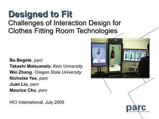 Designed to Fit Challenges of Interaction Design for Clothes Fitting Room Technologies Bo Begole ,  parc Takashi Matsumoto ,  Keio University Wei Zhang ,  Oregon State University Nicholas Yee ,  parc Juan Liu ,  parc Maurice Chu ,  parc HCI International, July 2009 