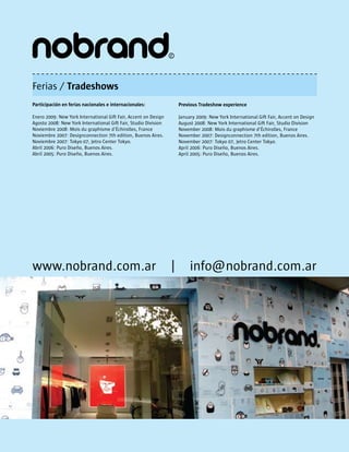 Ferias / Tradeshows
Participación en ferias nacionales e internacionales:                Previous Tradeshow experience

Enero 2009: New York International Gift Fair, Accent on Design       January 2009: New York International Gift Fair, Accent on Design
Agosto 2008: New York International Gift Fair, Studio Division       August 2008: New York International Gift Fair, Studio Division
Noviembre 2008: Mois du graphisme d’Échirolles, France               November 2008: Mois du graphisme d’Échirolles, France
Noviembre 2007: Designconnection 7th edition, Buenos Aires.          November 2007: Designconnection 7th edition, Buenos Aires.
Noviembre 2007: Tokyo 07, Jetro Center Tokyo.                        November 2007: Tokyo 07, Jetro Center Tokyo.
Abril 2006: Puro Diseño, Buenos Aires.                               April 2006: Puro Diseño, Buenos Aires.
Abril 2005: Puro Diseño, Buenos Aires.                               April 2005: Puro Diseño, Buenos Aires.




www.nobrand.com.ar                                               |        info@nobrand.com.ar
 