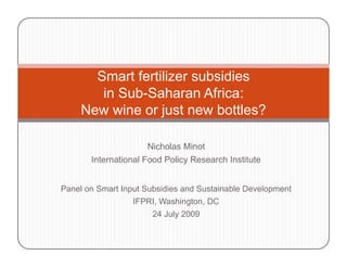 Smart fertilizer subsidies
        in Sub-Saharan Africa:
     New wine or just new bottles?
                  j

                     Nicholas Minot
       International Food Policy Research Institute


Panel on Smart Input Subsidies and Sustainable Development
                  IFPRI, Washington, DC
                       24 July 2009
                             y
 