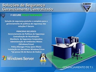 Soluçõesde SegurançaGerenciamentoCentralizadoF-SECURE POLICY MANAGERSolução de segurança gratuita e completa para o gerenciamento de políticas de segurança das soluções F-Secure.PRINCIPAIS RECURSOSGerenciamento de Políticas de SegurançaCentralização de AtualizaçõesMonitoria  da Segurança CorporativaAdministração de Ambientes Mistos(Windows/Linux)Policy Manager Proxy (para filiais)Instalação em Servidores Windows/Linux*(já possui SG de Banco de Dados)GERENCIAMENTO DE T.I.