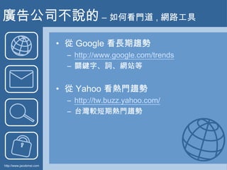 廣告公司不說的 – 如何看門道 , 網路工具<br />從 Google 看長期趨勢<br />http://www.google.com/trends<br />關鍵字、詞、網站等<br />從 Yahoo 看熱門趨勢<br />http:/...
