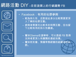 網路活動 DIY –目前浪頭上的行銷趨勢 FB<br />Facebook：有用的社群參與<br />較為持久性，且對彼此身分比較需要更深入了解的社群互動。<br />參與者需要花比較多的時間互動，但也留下比較有用的持久性關連。<br />譬如...