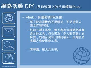 網路活動 DIY –目前浪頭上的行銷趨勢Plurk<br />Plurk：有趣的即時互動<br />華人較為喜歡的互動模式，不見得深入適合打發時間。<br />目前三種工具中，最不容易分辨網友真實身分的工具，但也因為「多人對多事」的特性，很適合...