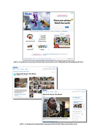รูปที่ ๘ ภาพแสดงหนาจอแรกของเว็บไซต http://www.flickr.com/ ที่มปุมสมัครสมาชิกอยูที่มุมบนดานขวา
                                                                ี




        รูปที่ ๙ ภาพแสดงหนาจอแสดงคลังภาพของสมาชิกในเว็บไซต http://www.flickr.com/
 