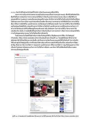 ๓.๓.๓ จัดเก็บวิดีโอดวยเว็บไซตที่ใหบริการจัดเก็บและแลกเปลี่ยนวิดีโอ
        นอกจากการเก็บเอกสารจดหมายเหตุในรูปแบบของเรื่องราวและรูปภาพแลว สื่อวิดีโอดิจิทัลก็เปน
สื่อที่ไดรับความนิยมในการนํามาประยุกตใชในการจัดเก็บเอกสารจดหมายเหตุ เนืองจากสื่อวิดีโอ มี
                                                                                    ่
คุณสมบัติในการแสดงความตอเนื่องของขอมูลที่นําเสนอ อีกทั้งการถายวิดีโอในปจจุบันไมใชเรื่องที่ตอง
ใชทักษะเฉพาะในการใชงานอุปกรณเหมือนในอดีต ซึ่งจะพบวาทุกคนสามารถใชมือถือในการถายวิดีโอ
สั้นๆ ที่เรียกวาคลิปวิดีโอ และอีกหลายๆ คนใชกลองถายวิดีโอขนาดเล็ก ในการถายวิดีโอ ซึ่งจะไดวิดีโอ
อยูในรูปของไฟลดิจิทัล พรอมที่จะถูกนําไปใชงานไดทันที และอีกหลายๆ คนที่มีงบประมาณไมมาก ก็
สามารถใชกลองถายวิดีโอที่ติดอยูกับคอมพิวเตอร หรือ Webcam ในการถายวิดีโอ ก็สามารถทําได
เชนเดียวกัน ดังนั้น การผลิตสื่อวิดีโอสําหรับการจัดเก็บเรื่องราวความทรงจํา หรือการนํามาประยุกตใชใน
การเก็บขอมูลจดหมายเหตุ จึงไมใชเรื่องที่ยากอีกตอไป
        ในสวนของเว็บไซตที่ใชสําหรับการจัดเก็บขอมูลวิดีโอ ที่ผูเขียนแนะนําก็คือ เว็บไซตยูทูป
(Youtube, http://www.youtube.com/) ดังแสดงตัวอยางในรูปที่ ๑๐ โดยผูที่เปนสมาชิกสามารถ
สมัครสมาชิกไดโดยใชระยะเวลาอันสั้น แลวจึงสามารถจัดเก็บและเผยแพรวิดีโอไดทันที ในการบันทึก
วิดีโอเขาสูเว็บไซตยูทูปนั้น ควรที่จะตองใสคําอธิบายที่เหมาะสมกับวิดีโอเรื่องนั้นๆ พรอมกับการใสคํา
สําคัญ ที่หลายๆ ที่อาจจะใชคําวา keyword และอีกหลายๆ ที่ที่อาจจะใชคําวา tag ซึ่งขอมูลตางๆ นี้จะ
เปนประโยชนอยางยิ่งตอระบบในการนําไปใชในการสืบคน และจัดหาวิดีโอที่สัมพันธกันขึ้นมาแสดง
ประกอบเปนขอมูลเพิ่มเติม




  รูปที่ ๑๐ ภาพแสดงหนาจอสมัครสมาชิกและหนาจอวิดีโอของสมาชิกในเว็บไซต http://www.youtube.com/
 