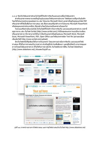 ๓.๓.๔ จัดเก็บไฟลเอกสารดวยเว็บไซตที่ใหบริการจัดเก็บและแลกเปลี่ยนไฟลเอกสาร
     สําหรับเอกสารจดหมายเหตุที่อยูในรูปแบบของไฟลเอกสารประเภท ไฟลขอความที่ถูกเก็บบันทึก
โดยใชโปรแกรมประมวลผลขอความ เชน โปรแกรม Microsoft Word เอกสารที่อยูในรูปแบบไฟล PDF
หรือเอกสารที่ใชเปนสื่อในการนําเสนอ เชน สื่อนําเสนอที่ถูกสรางจากโปรแกรม Microsoft PowerPoint
หรือขอมูลเอกสารประเภทอื่นๆ ที่ถูกสรางโดยโปรแกรมที่แตกตางกันออกไป
     ในระบบเครือขายอินเทอรเน็ต มีเว็บไซตที่ใหบริการในการจัดเก็บ และเผยแพรเอกสารตางๆ เหลานี้
อยูมากมาย เชน เว็บไซต Scribd (http://www.scribd.com/) ที่เปนชุมชนแหงการแบงปนงานเขียน
หรือเอกสารตางๆ ที่เราสามารถใชในการจัดเก็บเอกสารที่อยูในรูปแบบ Microsoft Word, Microsoft
Excel, Microsoft PowerPoint, PDF, Open Office และไฟลเอกสารชนิด Text file (ดูรายละเอียด
เพิ่มเติมไดที่ http://www.scribd.com/upload)
     อีกเว็บไซตหนึ่งที่ผูเขียนใชในการเก็บเอกสาร โดยเฉพาะอยางยิ่งการจัดเก็บ และเผยแพรไฟล
นําเสนอ ที่ใชในการนําเสนอในวาระตางๆ สําหรับผูที่เขารวมฟงสัมมนา และผูอื่นที่สนใจ สามารถดูและ
ดาวนโหลดไฟลเอกสารตางๆ นี้ไปใชในการอางอิงได เว็บไซตดังกลาวนี้คือ เว็บไซต SlideShare
(http://www.slideshare.net/) ดังแสดงในรูปที่ ๑๑




   รูปที่ ๑๑ ภาพหนาจอรายการไฟลนําเสนอ และการดูไฟลนําเสนอในเว็บไซต http://www.slideshare.net/
 