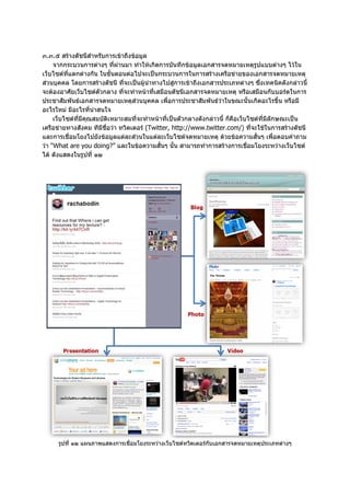 ๓.๓.๕ สรางดัชนีสําหรับการเขาถึงขอมูล
     จากกระบวนการตางๆ ที่ผานมา ทําใหเกิดการบันทึกขอมูลเอกสารจดหมายเหตุรปแบบตางๆ ไวใน
                                                                                    ู
เว็บไซตที่แตกตางกัน ในขั้นตอนตอไปจะเปนกระบวนการในการสรางเครือขายของเอกสารจดหมายเหตุ
สวนบุคคล โดยการสรางดัชนี ที่จะเปนผูนําทางไปสูการเขาถึงเอกสารประเภทตางๆ ซึ่งเทคนิคดังกลาวนี้
จะตองอาศัยเว็บไซตตัวกลาง ที่จะทําหนาที่เสมือนดัชนีเอกสารจดหมายเหตุ หรือเสมือนกับบอรดในการ
ประชาสัมพันธเอกสารจดหมายเหตุสวนบุคคล เพื่อการประชาสัมพันธวาในขณะนั้นเกิดอะไรขึ้น หรือมี
อะไรใหม มีอะไรที่นาสนใจ
     เว็บไซตที่มีคุณสมบัติเหมาะสมที่จะทําหนาที่เปนตัวกลางดังกลาวนี้ ก็คือเว็บไซตที่มีลักษณะเปน
เครือขายทางสังคม ทีมีชื่อวา ทวิตเตอร (Twitter, http://www.twitter.com/) ที่จะใชในการสรางดัชนี
และการเชื่อมโยงไปยังขอมูลแตละสวนในแตละเว็บไซตจดหมายเหตุ ดวยขอความสั้นๆ เพื่อตอบคําถาม
วา “What are you doing?” และในขอความสั้นๆ นั้น สามารถทําการสรางการเชือมโยงระหวางเว็บไซต
                                                                                 ่
ได ดังแสดงในรูปที่ ๑๒




      รูปที่ ๑๒ แผนภาพแสดงการเชื่อมโยงระหวางเว็บไซตทวิตเตอรกับเอกสารจดหมายเหตุประเภทตางๆ
 