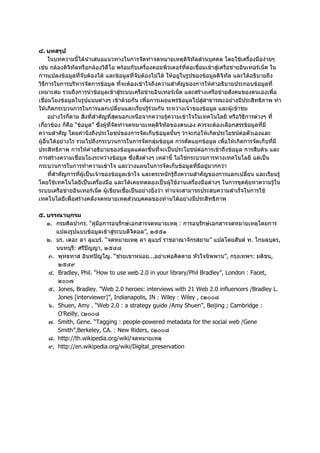 ๔. บทสรุป
      ในบทความนี้ไดนําเสนอแนวทางในการจัดทําจดหมายเหตุดิจิทัลสวนบุคคล โดยใชเครื่องมืองายๆ
เชน กลองดิจิทัลหรือกลองวิดีโอ พรอมกับเครื่องคอมพิวเตอรที่ตอเชื่อมเขาสูเครือขายอินเทอรเน็ต ใน
การแปลงขอมูลที่จับตองได และขอมูลที่จับตองไมได ใหอยูในรูปของขอมูลดิจิทัล และไดอธิบายถึง
วิธีการในการบริหารจัดการขอมูล ที่จะตองเขาใจถึงความสําคัญของการใหคําอธิบายประกอบขอมูลที่
เหมาะสม รวมถึงการนําขอมูลเขาสูระบบเครือขายอินเทอรเน็ต และสรางเครือขายสังคมของตนเองเพื่อ
เชื่อมโยงขอมูลในรูปแบบตางๆ เขาดวยกัน เพื่อการเผยแพรขอมูลไปสูสาธารณะอยางมีประสิทธิภาพ ทํา
ใหเกิดกระบวนการในการแลกเปลี่ยนและเรียนรูรวมกัน ระหวางเจาของขอมูล และผูเขาชม
      อยางไรก็ตาม สิ่งที่สําคัญที่สุดนอกเหนือจากความรูความเขาใจในเทคโนโลยี หรือวิธีการตางๆ ที่
เกี่ยวของ ก็คือ “ขอมูล” ซึ่งผูที่จัดทําจดหมายเหตุดิจทัลของตนเอง ควรจะตองเลือกสรรขอมูลที่มี
                                                       ิ
ความสําคัญ โดยคํานึงถึงประโยชนของการจัดเก็บขอมูลนั้นๆ วาจะกอใหเกิดประโยชนตอตัวเองและ
ผูอื่นไดอยางไร รวมไปถึงกระบวนการในการจัดกลุมขอมูล การคัดแยกขอมูล เพื่อใหเกิดการจัดเก็บที่มี
ประสิทธิภาพ การใหคําอธิบายของขอมูลแตละชิ้นที่จะเปนประโยชนตอการเขาถึงขอมูล การสืบคน และ
การสรางความเชื่อมโยงระหวางขอมูล ซึ่งสิ่งตางๆ เหลานี้ ไมใชกระบวนการทางเทคโนโลยี แตเปน
กระบวนการในการทําความเขาใจ และวางแผนในการจัดเก็บขอมูลที่มีอยูมากกวา
      ที่สําคัญการที่ผูเปนเจาของขอมูลเขาใจ และตระหนักรูถึงความสําคัญของการแลกเปลี่ยน และเรียนรู
โดยใชเทคโนโลยีเปนเครื่องมือ และไดเคยทดลองเปนผูใชงานเครื่องมือตางๆ ในการขุดคุยหาความรูใน
ระบบเครือขายอินเทอรเน็ต ผูเขียนเชื่อเปนอยางยิ่งวา ทานจะสามารถประสบความสําเร็จในการใช
เทคโนโลยีเพื่อสรางคลังจดหมายเหตุสวนบุคคลของทานไดอยางมีประสิทธิภาพ

๕. บรรณานุกรม
   ๑. กรมศิลปากร. “คูมือการอนุรักษเอกสารจดหมายเหตุ : การอนุรักษเอกสารจดหมายเหตุโดยการ
      แปลงรูปแบบขอมูลเขาสูระบบดิจิตอล”, ๒๕๕๑
   ๒. มร. เดอะ ลา ลูแบร. “จดหมายเหตุ ลา ลูแบร ราชอาณาจักรสยาม” แปลโดยสันต ท. โกมลบุตร,
      นนทบุรี: ศรีปญญา, ๒๕๔๘
   ๓. พุทธทาส อินทปญโญ. “ชวยเขาหนอย...อยาเพอคิดตาย หัวใจนิพพาน”, กรุงเทพฯ: มติชน,
       ๒๕๔๙
   ๔. Bradley, Phil. “How to use web 2.0 in your library/Phil Bradley”, London : Facet,
       ๒๐๐๗
   ๕. Jones, Bradley. “Web 2.0 heroes: interviews with 21 Web 2.0 influencers /Bradley L.
       Jones [interviewer]”, Indianapolis, IN : Wiley : Wiley , c๒๐๐๘
   ๖. Shuen, Amy . “Web 2.0 : a strategy guide /Amy Shuen”, Beijing ; Cambridge :
       O'Reilly, c๒๐๐๘
   ๗. Smith, Gene. “Tagging : people-powered metadata for the social web /Gene
       Smith”,Berkeley, CA. : New Riders, c๒๐๐๘
   ๘. http://th.wikipedia.org/wiki/จดหมายเหตุ
   ๙. http://en.wikipedia.org/wiki/Digital_preservation
 
