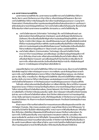 ๑.๒ เอกสารจดหมายเหตุดิจิทัล
        เอกสารจดหมายเหตุดิจิทัล คือ เอกสารจดหมายเหตุทมีการนําเทคโนโลยีดิจิทัลมาใชในการ
                                                         ี่
จัดเก็บ จัดการ และทําใหเกิดกระบวนการในการใชงาน หรือเขาถึงขอมูลไดโดยสะดวก ซึ่งการนํา
เทคโนโลยีดิจิทัลมาใชในการจัดเก็บขอมูลนั้น ถือวาเปนการอนุรักษขอมูลแบบระยะยาว (Long-term
Preservation) ที่จะตองรับรองทั้งความถูกตองของขอมูลที่เหมือนกับตนฉบับทุกประการ และรับรองวา
ผูใชจะยังตองสามารถเขาถึงขอมูลไดทั้งหมด ไมวาเทคโนโลยีจะเปลี่ยนไปในรูปแบบใด ซึ่งเทคโนโลยี
ที่เกี่ยวของกับการจัดทําเอกสารจดหมายเหตุดิจิทัล ประกอบดวย ๒ เทคโนโลยีที่สําคัญ คือ

     ๑. เทคโนโลยีสารสนเทศ (Information Technology) คือ เทคโนโลยีคอมพิวเตอร และ
        อิเล็กทรอนิกส ทั้งสวนที่เปนอุปกรณ (Hardware) และสวนที่เปนชุดคําสั่งหรือโปรแกรม
        (Software) ซึ่งจะเปนเครื่องมือที่สําคัญสําหรับการแปลงขอมูลใหอยูในรูปดิจิทัล และการ
        จัดเก็บ การบริหารจัดการขอมูล เชน กลองดิจิทัลและสแกนเนอร เปนเครื่องมืออิเล็กทรอนิกส
        ที่ใชในการแปลงขอมูลใหเปนภาพดิจิทัล คอมพิวเตอรคือเครื่องมือที่ใชในการจัดเก็บขอมูล
        หลังจากการแปลงขอมูลดวยกลองดิจิทัลหรือสแกนเนอร โดยมีซอฟตแวรเปนเครื่องมือที่ทํา
        ใหสามารถสืบคนหาขอมูลที่ตองการ ไดอยางรวดเร็ว ถูกตอง และมีประสิทธิภาพ
     ๒. เทคโนโลยีการสื่อสาร (Communication Technology) เปนเทคโนโลยีที่ทําใหเกิด
        กระบวนการในการเผยแพรขอมูล แลกเปลี่ยนขอมูล และเชื่อมโยงขอมูลกับขอมูลอื่นจากที่
        ตางๆ ที่เกี่ยวของ ตัวอยางเชน เครื่อขายอินเทอรเน็ตถือเปนเทคโนโลยีการสื่อสาร ที่เปน
        เครื่องมือสําคัญในการเผยแพร แลกเปลี่ยนขอมูลกับทั่วโลกโดยใชเวลาเพียงเสี้ยววินาที
        นอกจากนั้น เครือขายอินเทอรเน็ต ยังเปนเครื่องมือสําคัญในการเขาถึง หรือสืบคนขอมูลที่
        ตองการ จากคลังขอมูลขนาดใหญไดอยางมีประสิทธิภาพ

       เหตุผลที่สําคัญในการนําเทคโนโลยีดิจิทัลมาใชในการทําจดหมายเหตุ เนื่องจากเทคโนโลยีดิจิทัล
มีประสิทธิภาพสูงในการจัดการกับขอมูลจํานวนมาก สามารถสืบคน และเขาถึงขอมูลไดอยางรวดเร็ว
นอกจากนั้น เทคโนโลยีดิจิทัลยังสามารถนํามาใชในการจัดเก็บขอมูลไดหลายรูปแบบ เชน ตัวอักษร
รูปภาพ เสียง วิดีโอ ภาพเคลื่อนไหว ที่สําคัญเทคโนโลยีดิจิทัล เปนเทคโนโลยีที่ไดรับการพัฒนาอยาง
ตอเนื่อง ดังนั้น สามารถนํามาใชในการจัดเก็บขอมูล และสงตอขอมูลจากเทคโนโลยีปจจุบันไปสู
เทคโนโลยีใหมไดโดยสะดวก ทําใหเกิดรูปแบบของการอนุรักษขอมูลแบบระยะยาวในรูปแบบดิจิทัล
       ในปจจุบัน เครือขายอินเทอรเน็ตเปนเครื่องมือทางการสื่อสารที่สําคัญ ที่สามารถใชในการเผยแพร
ขอมูลจดหมายเหตุ ทําใหคนจากทุกมุมโลกที่อยูในเครือขาย สามารถเขาถึงขอมูลไดอยางรวดเร็ว รวม
ไปถึงการประยุกตใชเทคโนโลยีเครือขายสังคม (Social Network) ที่ทําใหเกิดการเชื่อมโยงขอมูลที่มี
ความสัมพันธกัน ทําใหเกิดการเรียนรูแบบตอเนื่อง ขุดลึก เปนการตอยอดการเรียนรูที่จะเกิดประโยชนตอ
ผูเขาชม นอกจากนั้นเทคโนโลยีเครือขายสังคม ยังทําใหเกิดการมีสวนรวมระหวางเจาของขอมูลกับผู
เขาชม นั่นคือ ผูเขาชมสามารถแสดงความเห็น หรือใหขอมูลเพิ่มเติม ทําใหเกิดกระบวนการแลกเปลี่ยน
และเรียนรูไปพรอมๆ กัน ที่นอกจากจะเปนประโยชนตอผูเขาชมแลว ก็จะเปนประโยชนตอผูเปนเจาของ
ขอมูลอีกดวย
       ตัวอยางของการใชงานเครือขายสังคมในการเผยแพรและแลกเปลี่ยนขอมูลบนอินเทอรเน็ต เชน
เว็บไซตยูป (Youtube, http://www.youtube.com/) อนุญาตใหสมาชิกสามารถนําวิดีโอของตน ไป
เผยแพรในเว็บไซตได ซึ่งเมื่อมีการสืบคนขอมูลวิดีโอ จะพบวานอกจากวิดีโอที่ถูกสืบคนแลว วิดีโอเรื่อง
อื่นๆ ที่เกี่ยวของ หรือมีเนื้อหาที่สอดคลองกับวิดีโอหลักถูกนําเสนอมาใหเปนทางเลือกพรอมๆ กัน
นอกจากนั้น ในวิดีโอแตละเรื่องที่ดู จะพบวาผูเขาชมสามารถแสดงความคิดเห็น แลกเปลี่ยน หรือ
สอบถามเพิ่มเติมได และยังสามารถนําวิดีโอที่ดูนั้น ไปเผยแพรตอในที่อื่นๆ ได ทําใหเกิดรูปแบบของการ
ประชาสัมพันธแบบปากตอปากบนเครือขายอินเทอรเน็ต ทําใหเกิดการเขาถึงสื่อวิดีโอเรื่องนั้นเพิ่มมาก
ขึ้น และมีการแลกเปลี่ยนความรูมากขึ้นตามไปดวย นอกจากประโยชนที่จะเกิดขึ้นกับผูเขาชมแลว ผูที่
เปนเจาของขอมูลยังสามารถเขาถึงวิดีโอเรื่องอื่นๆ ที่เกี่ยวของกับเรื่องที่ตนสนใจไดอีกดวย
 