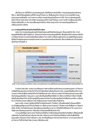 เมื่อไดแนวทางที่ใชในการแปลงขอมูลแลว สิ่งที่ตองทําตอไปก็คือ การแปลงขอมูลตนฉบับดวย
วิธีการ เพื่อใหไดผลลัพธตามที่ไดกําหนดไวในตาราง ซึ่งขั้นตอนในการทําตารางกําหนดวิธีการและ
รูปแบบของผลลัพธนั้น จะทําเฉพาะการเริ่มการแปลงขอมูลในครั้งแรกเทานั้น ในการแปลงขอมูลครั้ง
ตอไป ก็สามารถดําเนินการตามวิธีการและรูปแบบที่กําหนดไวไดเลย จนกวาจะมีการเปลี่ยนแปลงที่ทํา
ใหตองเปลี่ยนวิธีการ เชน ตองเปลี่ยนอุปกรณใหม หรือมาตรฐานในการนําเสนอขอมูลที่ตองการ
เปลี่ยนแปลงไป เปนตน

๓.๓ นําขอมูลดิจิทัลเขาสูเว็บไซตที่เกี่ยวของ
        หลังจากการแปลงขอมูลตนฉบับใหอยูในรูปแบบดิจิทัลเรียบรอยแลว ขั้นตอนถัดไป คือ การนํา
ขอมูลดิจิทัลนี้เขาสูเว็บไซตตางๆ โดยแยกตามประเภทของขอมูลดิจิทัล ซึ่งผูเขียนไดนําเสนอแนวคิดใน
การใชประโยชนจากเทคโนโลยีเครือขายสังคม ในการสรางเครือขายคลังจดหมายเหตุดิจิทัลสวนบุคคล
ที่เชื่อมโยงขอมูลจดหมายเหตุประเภทตางๆ ของแตละบุคคลเขาดวยกัน ซึ่งแนวคิดดังกลาวนี้ ดังแสดง
เปนตัวอยางในรูปที่ ๕




 รูปที่ ๕ ผังภาพแสดงแนวคิดในการสรางระบบคลังจดหมายเหตุดิจทัลสวนบุคคลโดยใชเครือขายสังคมชนิดตางๆ
                                                         ิ


       จากผังภาพขางตน จะพบวาแนวคิดของการสรางเครือขายคลังจดหมายเหตุสวนบุคคล ทําโดยการ
นําสื่อดิจิทัลแตละประเภทจัดเก็บไวในเว็บไซตเครือขายสังคมที่แตกตางกัน เหตุผลที่ผูเขียนเห็นวาควร
จะแยกการจัดเก็บสื่อตางชนิดกันในเว็บไซตที่แตกตางกัน เนื่องจากแตละเว็บไซตจะถูกออกแบบมาเพื่อ
จัดเก็บขอมูลชนิดนั้นๆ โดยเฉพาะ และจะมีเครื่องมือที่มีประสิทธิภาพ ที่สามารถใชในการจัดการกับสื่อ
ชนิดนั้นจัดเตรียมไวให อีกทั้งกลุมผูใชในแตละเว็บไซต ก็จะเปนกลุมที่สนใจในสื่อประเภทนั้นๆ เหมือนๆ
กัน ทําใหเกิดการแลกเปลี่ยนความรู ในสังคมของความสนใจเดียวกันอีกดวย
       นอกจากนั้น จะพบวาผูเขียนไดใชเว็บไซตทวิตเตอร (Twitter) เปนเสมือนดัชนี หรือแผนที่ที่นํา
ทางไปสูขอมูลที่ถูกบรรจุไวในเว็บไซตตางๆ เพื่ออํานวยความสะดวก ใหเกิดการเขาถึงสื่อตางๆ ไดอยาง
ทั่วถึง ดังนั้น เว็บไซตทวิตเตอร เปนเสมือนบทสรุปเรื่องราวตางๆ ที่เกิดขึ้นในชีวิตประจําวัน และนําทาง
ไปสูรายละเอียดของแตละชวง ที่ถูกอธิบายโดยแตละสื่อที่แตกตางกัน
       จากแนวคิดนี้ผูอานสามารถนําไปประยุกตใชกับการจัดเก็บขอมูลโดยใชเว็บไซตอื่นๆ ที่มีคุณสมบัติ
เหมือนกับเว็บไซตในตัวอยางดังกลาวขางตน หรือสามารถนําไปประยุกตใชกับการจัดเก็บสื่อดิจิทัล
รูปแบบอื่นๆ ที่แตกตางไปจากตัวอยาง เชน สําหรับผูที่ชอบการถายภาพพาโนรามา อาจจะแยกเก็บภาพ
พาโนรามาไวที่เว็บไซต http://www.360cities.net/
 