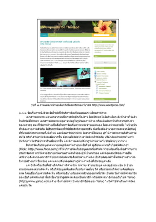 รูปที่ ๗ ภาพแสดงหนาจอบล็อกที่เปนสมาชิกของเว็บไซต http://www.wordpress.com/


๓.๓.๒ จัดเก็บภาพนิ่งดวยเว็บไซตที่ใหบริการจัดเก็บและแลกเปลี่ยนภาพถาย
        เอกสารจดหมายเหตุนอกจากจะเปนการบันทึกเรื่องราว โดยใชเทคโนโลยีบล็อก ดังที่กลาวไวแลว
ในหัวขอที่ผานมา เอกสารจดหมายเหตุอาจจะอยูในรูปของภาพถาย หรือแมแตการบันทึกความทรงจํา
ของหลายๆ คน ก็ใชภาพถายเปนสื่อในการจัดเก็บความทรงจําของตนเอง โดยเฉพาะอยางยิ่ง ในปจจุบัน
ที่กลองถายภาพดิจิทัล ไดรบการพัฒนาใหมีประสิทธิภาพมากขึ้น มีเครื่องมืออํานวยความสะดวกใหกับผู
                              ั
ที่ชื่นชอบการถายภาพทั้งมือใหม และมืออาชีพมากมาย ในราคาที่ไมแพง ทําใหการถายภาพไดรับความ
สนใจ หรือไดรับความนิยมเพิ่มมากขึ้น ดังจะเห็นไดจาก ความนิยมใชมือถือ หรือกลองถายภาพในการ
บันทึกภาพในชีวิตประจําวันเพิ่มมากขึ้น และมีการแลกเปลี่ยนรูปภาพผานเว็บไซตตางๆ มากมาย
        ในการจัดเก็บขอมูลจดหมายเหตุชนิดภาพถายบนเว็บไซต ผูเขียนแนะนําเว็บไซตฟลิกเกอร
(Flickr, http://www.flickr.com/) ที่ใหบริการจัดเก็บขอมูลภาพนิ่งดิจิทัล พรอมกับเครื่องมือสําหรับการ
บริหารจัดการ การใหคําอธิบายภาพตามความสนใจของผูที่เปนเจาของ และมีคุณสมบัติของการเปน
เครือขายสังคมของสมาชิกที่ชอบการสะสมหรือสื่อสารผานภาพนิ่ง เว็บไซตดังกลาวนี้จะมีความสามารถ
ในการสรางการเชื่อมโยง และแลกเปลี่ยนองคความรูผานภาพนิ่งที่เปนขอมูลหลัก
                                                         
        และยังมีเครื่องมือที่สรางใหเกิดการมีสวนรวม ระหวางเจาของขอมูล และผูเขาชม เชน ผูเขาชม
สามารถแสดงความคิดเห็น หรือใหขอมูลเพิ่มเติมเกี่ยวกับภาพนั้นๆ ได หรือสามารถใหความคิดเห็นบน
ภาพ โดยเชื่อมโยงความคิดเห็น หรือคําอธิบายกับเฉพาะสวนของภาพนิ่งได เปนตน ในการสมัครสมาชิก
ของเว็บไซตฟลิกเกอร นั้นมีเงื่อนไขวาผูสมัครจะตองเปนสมาชิก หรือสมัครสมาชิกของเว็บไซต Yahoo
(http://www.yahoo.com) ดวย ซึ่งการสมัครเปนสมาชิกอีเมลของ Yahoo ไมมีคาใชจายในการสมัคร
แตอยางใด
 