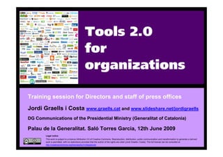 Tools 2.0
                                                     for
                                                     organizations

    Training session for Directors and staff of press offices
    Jordi Graells i Costa www.graells.cat and www.slideshare.net/jordigraells
    DG Communications of the Presidential Ministry (Generalitat of Catalonia)

    Palau de la Generalitat. Saló Torres Garcia, 12th June 2009
            Legal notice
            This work is subject to a licence Attribution 3.0 of Creative Commons. Reproduction, distribution, public communication and transformation to generate a derived
            work is permitted, with no restrictions provided that the author of the rights are cited (Jordi Graells i Costa). The full license can be consulted at
            http://creativecommons.org/licenses/by/3.0/legalcode.
1
 